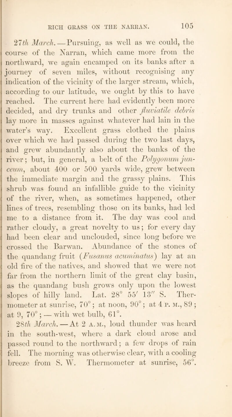 27th March.—Pursuing, as well as we could, the course of the Narran, which came more from the northward, we again encamped on its banks alter a journey of seven miles, without recognising any i: indication of the vicinity of the larger stream, which, according to our latitude, we ought by this to have reached. The current here had evidently been more decided, and dry trunks and other Jiuviatile debris lay more in masses against whatever had lain in the water’s way. Excellent grass clothed the plains over which we had passed during the two last days, and grew abundantly also about the banks of the river; but, in general, a belt of the Polygonum jun- ceum, about 400 or 500 yards wide, grew between the immediate margin and the grassy plains. This shrub was found an infallible guide to the vicinity of the river, when, as sometimes happened, other lines of trees, resembling those on its banks, had led me to a distance from it. The day was cool and rather cloudy, a great novelty to us; for every day had been clear and unclouded, since long before we crossed the Barwan. Abundance of the stones of the quandang fruit (Fiisanus acuminatus) lay at an old hre of the natives, and showed that we were not far from the northern limit of the great clay basin, as the quandang bush grows only upon the lowest slopes of hilly land. Lat, 28° 55' 13 S. Ther¬ mometer at sunrise, 70°; at noon, 90°; at 4 P. m., 89 ; at 9, 70°; — with wet bulb, 61°. 2Sth March.—At 2 a.m., loud thunder was heard in the south-west, where a dark cloud arose and passed round to the northward; a few drops of rain fell. The morning was otherwise clear, with a cooling breeze from S. W. Thermometer at sunrise, 56°.