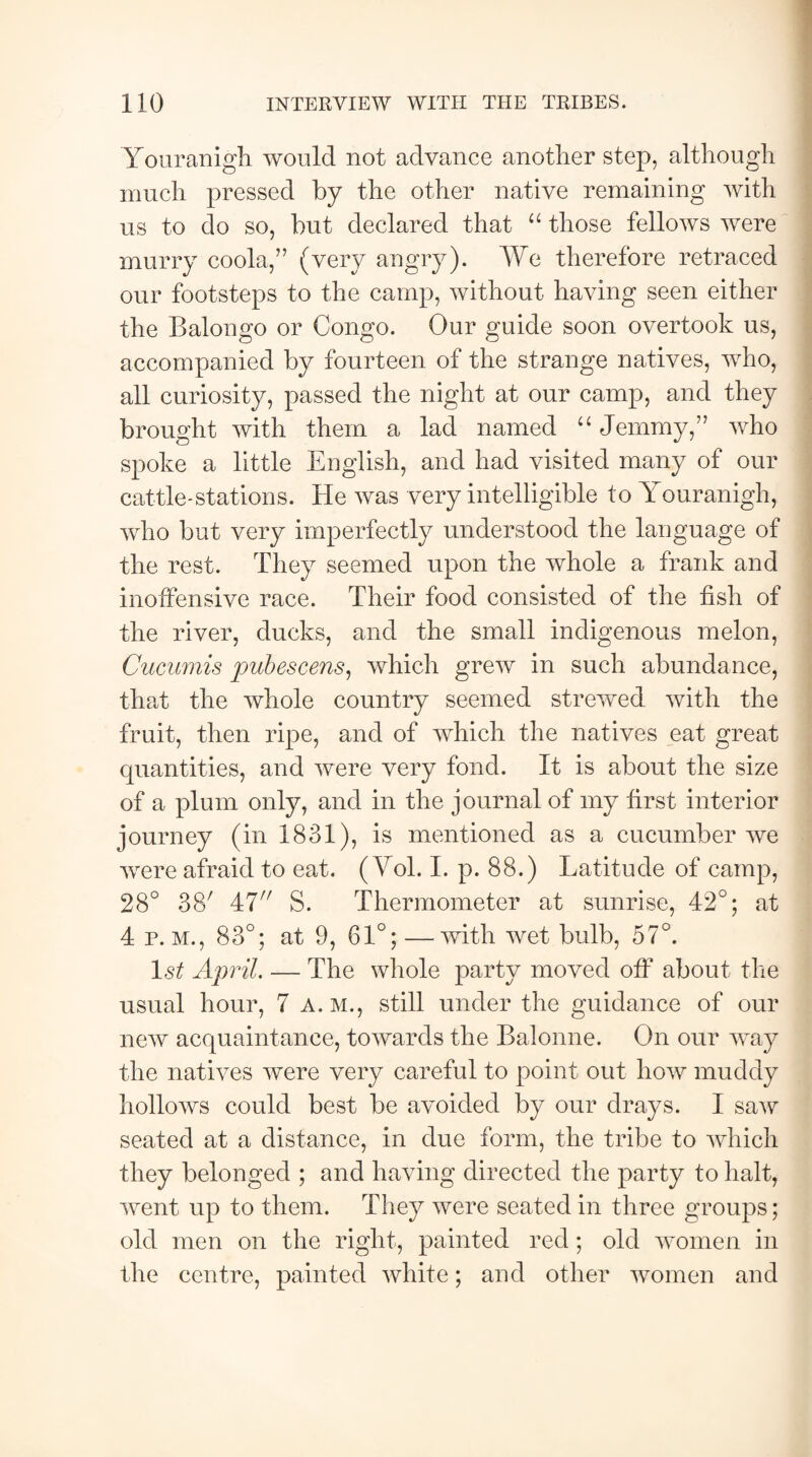 Youranigh would not advance another step, although much pressed by the other native remaining with us to do so, but declared that “ those fellows were murry coola,” (very angry). We therefore retraced our footsteps to the camp, without having seen either the Balongo or Congo. Our guide soon overtook us, accompanied by fourteen of the strange natives, who, all curiosity, passed the night at our camp, and they brought with them a lad named “ Jemmy,” who spoke a little English, and had visited many of our cattle-stations. He was very intelligible to Youranigh, who but very imperfectly understood the language of the rest. They seemed upon the whole a frank and inoffensive race. Their food consisted of the fish of the river, ducks, and the small indigenous melon, Cucumis pubescens, which grew in such abundance, that the whole country seemed strewed with the fruit, then ripe, and of which the natives eat great quantities, and were very fond. It is about the size of a plum only, and in the journal of my first interior journey (in 1831), is mentioned as a cucumber we were afraid to eat. ( Yol. I. p. 88.) Latitude of camp, 28° 38' 47 S. Thermometer at sunrise, 42°; at 4 p. m., 83°; at 9, 61°; —with wet bulb, 57°. l«s£ April. — The whole party moved off about the usual hour, 7 A. M., still under the guidance of our new acquaintance, towards the Balonne. On our way the natives were very careful to point out how muddy hollows could best be avoided by our drays. I saw seated at a distance, in due form, the tribe to which they belonged ; and having directed the party to halt, went up to them. They were seated in three groups; old men on the right, painted red; old women in the centre, painted white; and other women and