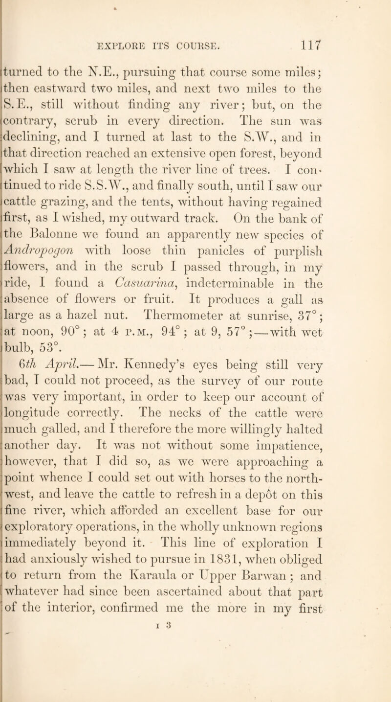 turned to the N.E., pursuing that course some miles; then eastward two miles, and next two miles to the S.E., still without finding any river; but, on the contrary, scrub in every direction. The sun was declining, and I turned at last to the S.W., and in that direction reached an extensive open forest, beyond which I saw at length the river line of trees. I con¬ tinued to ride S.S.W., and finally south, until I saw our icattle grazing, and the tents, without having regained ifirst, as I wished, my outward track. On the bank of the Balonne we found an apparently new species of .Andropogon with loose thin panicles of purplish flowers, and in the scrub I passed through, in my iride, I found a Casuarina, indeterminable in the absence of flowers or fruit. It produces a gall as .large as a hazel nut. Thermometer at sunrise, 37°; lat noon, 90°; at 4 p.m., 94°; at 9, 57°; — with wet I bulb, 53°. §th April.— Mr. Kennedy’s e}^es being still very bad, I could not proceed, as the survey of our route was very important, in order to keep our account of longitude correctly. The necks of the cattle were much galled, and I therefore the more willingly halted another day. It was not without some impatience, however, that I did so, as we were approaching a point whence I could set out with horses to the north¬ west, and leave the cattle to refresh in a depot on this fine river, which afforded an excellent base for our exploratory operations, in the wholly unknown regions immediately beyond it. This line of exploration I had anxiously wished to pursue in 1831, when obliged to return from the Karaula or Upper Barwan ; and whatever had since been ascertained about that part of the interior, confirmed me the more in my first