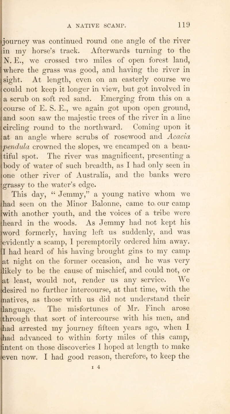 I journey was continued round one angle of the river in my horse’s track. Afterwards turning to the N. E., we crossed two miles of open forest land, where the grass was good, and having the river in sight. At length, even on an easterly course we could not keep it longer in view, but got involved in a scrub on soft red sand. Emerging from this on a course of E. S. E., we again got upon open ground, and soon saw the majestic trees of the river in a line circling round to the northward. Coming upon it at an angle where scrubs of rosewood and Acacia Io pendula crowned the slopes, we encamped on a beau¬ tiful spot. The river was magnificent, presenting a body of water of such breadth, as I had only seen in one other river of Australia, and the banks were grassy to the water’s edge. This day, “ Jemmy,” a young native whom we had seen on the Minor Balonne, came to, our camp iwith another youth, and the voices of a tribe were Iheard in the woods. As Jemmy had not kept his word formerly, having left us suddenly, and was (evidently a scamp, I peremptorily ordered him away. I had heard of his having brought gins to my camp at night on the former occasion, and he was very likely to be the cause of mischief, and could not, or at least, would not, render us any service. We desired no further intercourse, at that time, with the matives, as those with us did not understand their language. The misfortunes of Mr. Finch arose through that sort of intercourse with his men, and had arrested my journey fifteen years ago, when I had advanced to within forty miles ot this camp, intent on those discoveries I hoped at length to make even now. I had good reason, therefore, to keep the