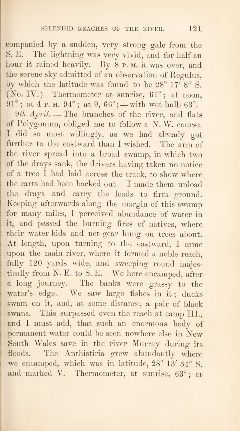 companied by a sudden, very strong gale from the S. E. The lightning was very vivid, and for half an hour it rained heavily. By 8 P. m. it was over, and the serene sky admitted of an observation of Begulus, : by which the latitude was found to be 28° 11' 8 S. (No. IV.) Thermometer at sunrise, 61°; at noon, i; 91°; at 4 p. m. 94°; at 9, 66°; — with wet bulb 63°. 9th April. — The branches of the river, and flats of Polygonum, obliged me to follow a N. W. course. ] I did so most willingly, as we had already got further to the eastward than I wished. The arm of the river spread into a broad swamp, in which two ol the drays sank, the drivers having taken no notice of a tree I had laid across the track, to show where the carts had been backed out. I made them unload the drays and carry the loads to firm ground. Keeping afterwards along the margin of this swamp I for many miles, I perceived abundance of water in it, and passed the burning fires of natives, where j their water kids and net gear hung on trees about, i At length, upon turning to the eastward, I came :i upon the main river, where it formed a noble reach, I fully 120 yards wide, and sweeping round majes- j tically from N. E. to S. E. We here encamped, after j a long journey. The banks were grassy to the ,! water’s edge. We saw large fishes in it; ducks swam on it, and, at some distance, a pair of black swans. This surpassed even the reach at camp III., and I must add, that such an enormous body of permanent water could be seen nowhere else in New ! South Wales save in the river Murray during its floods. The Anthistiria grew abundantly where i we encamped, which was in latitude, 28° 13/ 34 S. and marked V. Thermometer, at sunrise, 63°; at