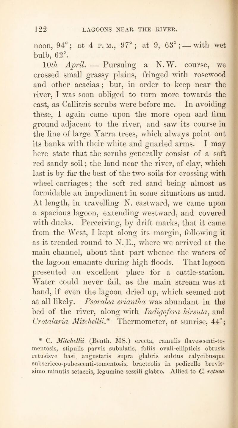 noon, 94°; at 4 p. m., 97°; at 9, 63°; — with wet bulb, 62°. 1 Oth April. — Pursuing a N. W. course, we crossed small grassy plains, fringed with rosewood and other acacias ; but, in order to keep near the river, I was soon obliged to turn more towards the east, as Callitris scrubs were before me. In avoiding these, I again came upon the more open and firm ground adjacent to the river, and saw its course in the line of large Yarra trees, which always point out its banks with their white and gnarled arms. I may here state that the scrubs generally consist of a soft red sandy soil; the land near the river, of clay, which last is by far the best of the two soils for crossing with wheel carriages; the soft red sand being almost as formidable an impediment in some situations as mud. At length, in travelling N. eastward, we came upon a spacious lagoon, extending westward, and covered with ducks. Perceiving, by drift marks, that it came from the West, I kept along its margin, following it as it trended round to N. E., where we arrived at the main channel, about that part whence the waters of the lagoon emanate during high floods. That lagoon presented an excellent place for a cattle-station. Water could never fail, as the main stream was at hand, if even the lagoon dried up, which seemed not at all likely. Psoralea eriantha was abundant in the bed of the river, along with Indig of era hirsuta, and Crotalaria Mitchellii* Thermometer, at sunrise, 44°; * C. Mitchellii (Benth. MS.) erecta, ramulis flavescenti-to- mentosis, stipulis parvis subulatis, foliis ovali-ellipticis obtusis retusisve basi angustatis supra glabris subtus calycibusque subsericeo-pubescenti-tomentosis, bracteolis in pedicello brevis- simo minutis setaceis, legumine sessili glabro. Allied to C. retusa