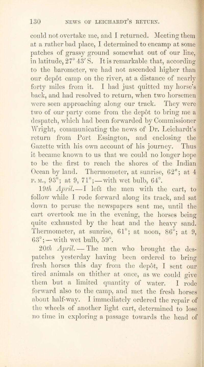 could not overtake me, and I returned. Meeting them at a rather bad place, I determined to encamp at some patches of grassy ground somewhat out of our line, in latitude, 27° 43' S. It is remarkable that, according to the barometer, we had not ascended higher than our depot camp on the river, at a distance of nearly forty miles from it. I had just quitted my horse’s back, and had resolved to return, when two horsemen were seen approaching along our track. They were two of our party come from the depot to bring me a despatch, which had been forwarded by Commissioner Wright, communicating the news of Dr. Leichardt’s return from Port Essington, and enclosing the Gazette with his own account of his journey. Thus it became known to us that we could no longer hope to be the first to reach the shores of the Indian Ocean by land. Thermometer, at sunrise, 62°; at 4 p. m., 93°; at 9, 71°; — with wet bulb, 34°. 19th April.— I left the men with the cart, to follow while I rode forward along its track, and sat down to peruse the newspapers sent me, until the cart overtook me in the evening, the horses being quite exhausted by the heat and the heavy sand. Thermometer, at sunrise, 61°; at noon, 86°; at 9, G3°;—~with wet bulb, 59°. 20th April. — The men who brought the des¬ patches yesterday having been ordered to bring fresh horses this day from the depot, I sent our tired animals on thither at once, as we could nive them but a limited quantity of water. I rode forward also to the camp, and met the fresh horses about half-Avay. I immediately ordered the repair of the wheels of another light cart, determined to lose no time in exploring a passage towards the head of