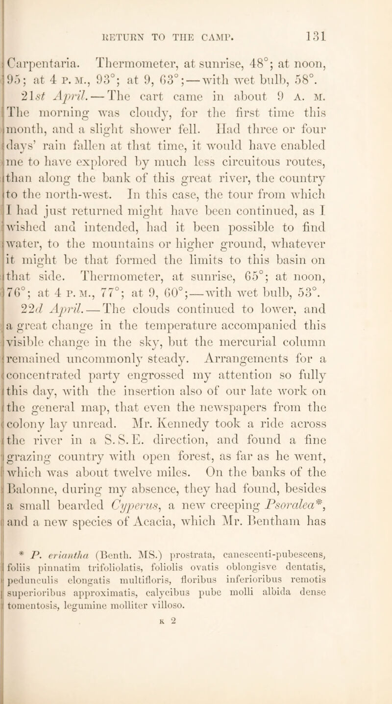 i Carpentaria. Thermometer, at sunrise, 48°; at noon, 195; at 4 p. m., 93°; at 9, G3°; — with wet bull), 58°. 21s£ April. — The cart came in about 9 A. m. The morning was cloudy, for the first time this imonth, and a slight shower fell. Had three or four 1 o j days’ rain fallen at that time, it would have enabled l ine to have explored by much less circuitous routes, ithan along the bank of this great river, the country i to the north-west. In this case, the tour from which * 1 had just returned might have been continued, as I : wished and intended, had it been possible to find j water, to the mountains or higher ground, whatever it might lie that formed the limits to this basin on ithat side. Thermometer, at sunrise, G5°; at noon, 176°; at 4 r. m., 77°; at 9, 60°;—with wet bulb, 53°. 22d April. — The clouds continued to lower, and a great change in the temperature accompanied this visible change in the sky, but the mercurial column remained uncommonly steady. Arrangements for a o concentrated party engrossed my attention so fully I this day, with the insertion also of our late work on : the general map, that even the newspapers from the | colony lay unread. Mr. Kennedy took a ride across | the river in a S.S.E. direction, and found a fine i grazing country with open forest, as far as he went, which was about twelve miles. On the banks of the i Balonne, during my absence, they had found, besides a small bearded Cyperus, a new creeping Psoralea*, :: and a new species of Acacia, which Mr. Bentham has * P. eriantha (Benth. MS.) prostrata, canescenti-pubescens, foliis pinnatim trifoliolatis, foliolis ovatis oblongisve dentatis, i pedunculis elongatis multifloris, floribus inferioribus remotis | superioribus approximatis, calycibus pube molli albida dense tomentosis, legumine molliter villoso.