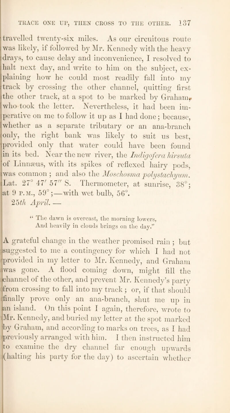 travelled twenty-six miles. As our circuitous route was likely, if followed by Mr. Kennedy with the heavy drays, to cause delay and inconvenience, I resolved to ! halt next day, and write to him on the subject, ex¬ plaining how he could most readily fall into my i track by crossing the other channel, quitting first (the other track, at a spot to be marked by Graham^ who took the letter. Nevertheless, it had been im- Jperative on me to follow it up as I had done; because, 1 whether as a separate tributary or an ana-branch i only, the right bank was likely to suit us best, * provided only that water could have been found in its bed. Near the new river, the Indigojera Ursula of Linnaeus, with its spikes of reflexed hairy pods, was common ; and also the Moschosma polystachyum. jLat. 27° 477 57 S. Thermometer, at sunrise, 38°; at 9 p.m., 59°;—with wet bulb, 56°. I 25 th April. — “ The dawn is overcast, the morning lowers, And heavily in clouds brings on the day.” A grateful change in the weather promised rain ; but suggested to me a contingency for which I had not provided in my letter to Mr. Kennedy, and Graham was gone. A flood coming down, might fill the channel of the other, and prevent Mr. Kennedy’s party from crossing to fall into my track ; or, if that should finally prove only an ana-branch, shut me up in an island. On this point I again, therefore, wrote to (Mr. Kennedy, and buried my letter at the spot marked by Graham, and according to marks on trees, as I had ipreviously arranged with him. I then instructed him to examine the dry channel far enough upwards (halting his party for the day) to ascertain whether