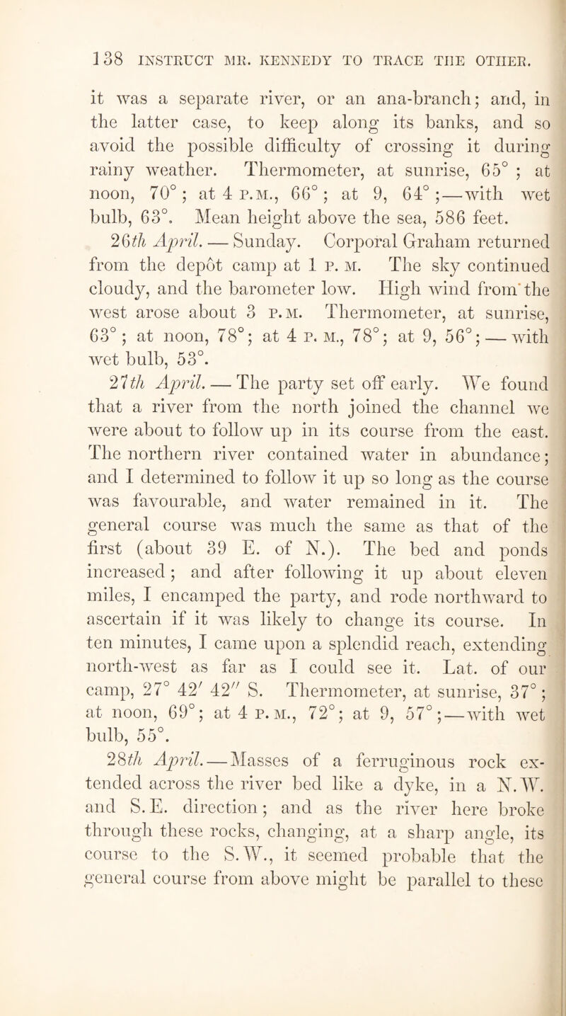 it was a separate river, or an ana-branch; and, in the latter case, to keep along its banks, and so avoid the possible difficulty of crossing it during rainy weather. Thermometer, at sunrise, 65° ; at noon, 70°; at 4 p.m., 66°; at 9, 64°;—with wet bulb, 63°, Mean height above the sea, 586 feet. 2Qth April. — Sunday. Corporal Graham returned from the depot camp at 1 p. M. The sky continued cloudy, and the barometer low. High wind from the west arose about 3 p.m. Thermometer, at sunrise, 63°; at noon, 78°; at 4 p. m., 78°; at 9, 56°; — with wet bulb, 53°. 2 ith April. — The party set off early. We found that a river from the north joined the channel we were about to follow up in its course from the east. The northern river contained water in abundance; and I determined to follow it up so long as the course was favourable, and water remained in it. The general course was much the same as that of the first (about 39 E. of N.). The bed and ponds increased ; and after following it up about eleven miles, I encamped the party, and rode northward to ascertain if it was likely to change its course. In ten minutes, I came upon a splendid reach, extending north-west as far as I could see it. Lat. of our camp, 27° 42; 42x/ S. Thermometer, at sunrise, 37°; at noon, 69°; at 4 p.m., 72°; at 9, 57°;—with wet bulb, 55°. 28th April. — Masses of a ferruginous rock ex¬ tended across the river bed like a dyke, in a N.W. and S.E. direction; and as the river here broke through these rocks, changing, at a sharp angle, its course to the S.W., it seemed probable that the general course from above might be parallel to these