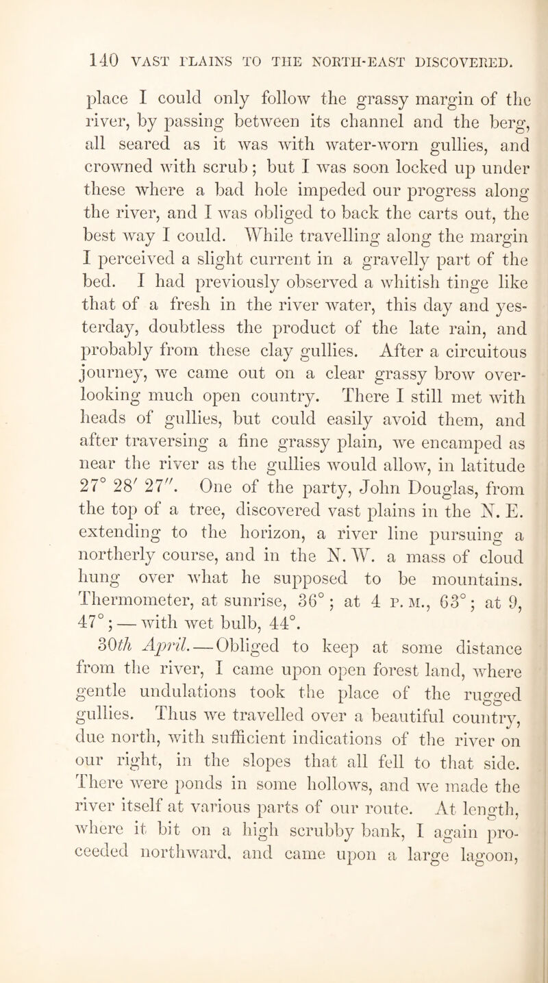 place I could only follow the grassy margin of the river, by passing between its channel and the berg, all seared as it was with water-worn gullies, and crowned with scrub; but I was soon locked up under these where a bad hole impeded our progress along the river, and I was obliged to back the carts out, the best way I could. While travelling along the margin I perceived a slight current in a gravelly part of the bed. I had previously observed a whitish tinge like that of a fresh in the river water, this day and yes¬ terday, doubtless the product of the late rain, and probably from these clay gullies. After a circuitous journey, we came out on a clear grassy brow over¬ looking much open country. There I still met with heads of gullies, but could easily avoid them, and after traversing a fine grassy plain, we encamped as near the river as the gullies would allow, in latitude 27° 28/ 27. One of the party, John Douglas, from the top of a tree, discovered vast plains in the N. E. extending to the horizon, a river line pursuing a northerly course, and in the N. W. a mass of cloud hung over what he supposed to be mountains. Thermometer, at sunrise, 36°; at 4 p. M., 63°; at 9, 47°; — with wet bulb, 44°. 30th April. — Obliged to keep at some distance from the river, I came upon open forest land, where gentle undulations took the place of the rugged gullies. Thus we travelled over a beautiful country, due north, with sufficient indications of the river on our right, in the slopes that all fell to that side. There were ponds in some hollows, and we made the river itself at various parts of our route. At length, . 4 o * where it bit on a high scrubby bank, I again pro¬ ceeded northward, and came upon a large lagoon,