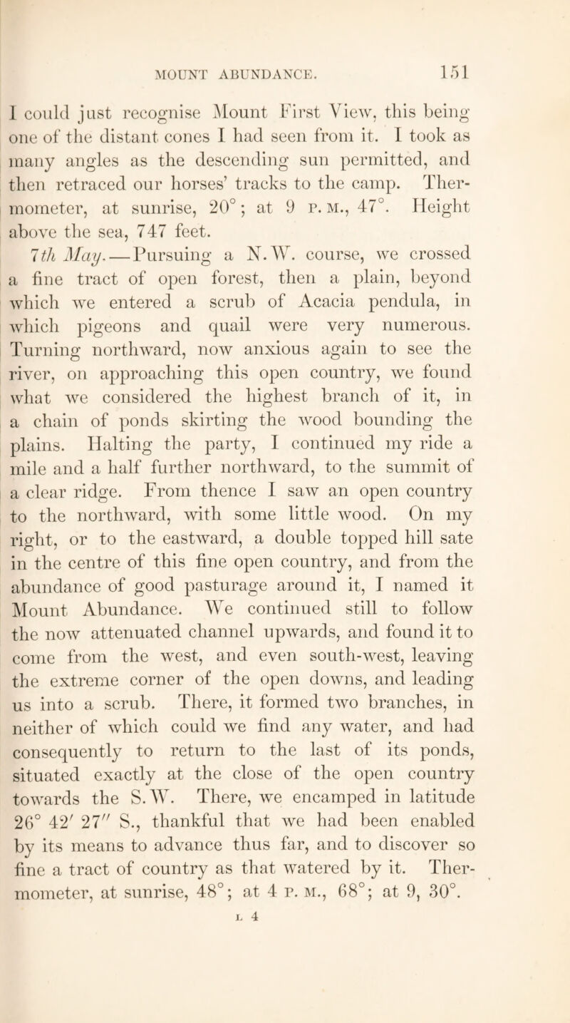 1 could just recognise Mount First View, this being one of the distant cones I had seen from it. I took as many angles as the descending sun permitted, and then retraced our horses’ tracks to the camp. Ther¬ mometer, at sunrise, 20°; at 9 r. m., 47°. Height above the sea, 747 feet. 7th May.— Pursuing a N.W. course, we crossed a fine tract of open forest, then a plain, beyond which we entered a scrub of Acacia pendula, in which pigeons and quail were very numerous. Turning northward, now anxious again to see the river, on approaching this open country, we found what we considered the highest branch of it, in a chain of ponds skirting the wood bounding the plains. Halting the party, I continued my ride a mile and a half further northward, to the summit of a clear ridge. From thence I saw an open country to the northward, with some little wood. On my right, or to the eastward, a double topped hill sate in the centre of this fine open country, and from the abundance of good pasturage around it, I named it Mount Abundance. We continued still to follow the now attenuated channel upwards, and found it to come from the west, and even south-west, leaving the extreme corner of the open downs, and leading us into a scrub. There, it formed two branches, in neither of which could we find any water, and had consequently to return to the last of its ponds, situated exactly at the close of the open country towards the S.W. There, we encamped in latitude 26° 42' 27 S., thankful that we had been enabled by its means to advance thus far, and to discover so fine a tract of country as that watered by it. Ther¬ mometer, at sunrise, 48°; at 4 r. m., 68°; at 9, 30°.