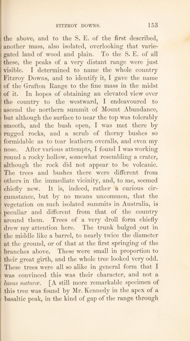 [| the above, and to the S. E. of the first described, :i another mass, also isolated, overlooking that varie- 3 gated land of wood and plain. To the S. E. of all A these, the peaks of a very distant range wrere just 3 visible. I determined to name the whole country ' Fitzroy Downs, and to identify it, 1 gave the name f of the Grafton Range to the fine mass in the midst i; of it. In hopes of obtaining an elevated view over I the country to the westward, I endeavoured to is ascend the northern summit of Mount Abundance, i but although the surface to near the top was tolerably j smooth, and the bush open, I was met there by | rugged rocks, and a scrub of thorny bushes so c formidable as to tear leathern overalls, and even my > nose. After various attempts, I found I was working i round a rocky hollow, somewhat resembling a crater, [ although the rock did not appear to be volcanic. ] The trees and bushes there were different from t others in the immediate vicinity, and, to me, seemed [ chiefly new. It is, indeed, rather a curious cir- i cumstance, but by no means uncommon, that the i1 vegetation on such isolated summits in Australia, is ii peculiar and different from that of the country i around them. Trees of a very droll form chiefly i drew my attention here. The trunk bulged out in I the middle like a barrel, to nearly twice the diameter at the ground, or of that at the first springing of the :i branches above. These were small in proportion to I their great girth, and the whole tree looked very odd. ; These trees were all so alike in general form that I 'i wras convinced this was their character, and not a | lusus naturce. [A still more remarkable specimen of :l this tree was found by Mr. Kennedy in the apex of a i basaltic peak, in the kind of gap of the range through