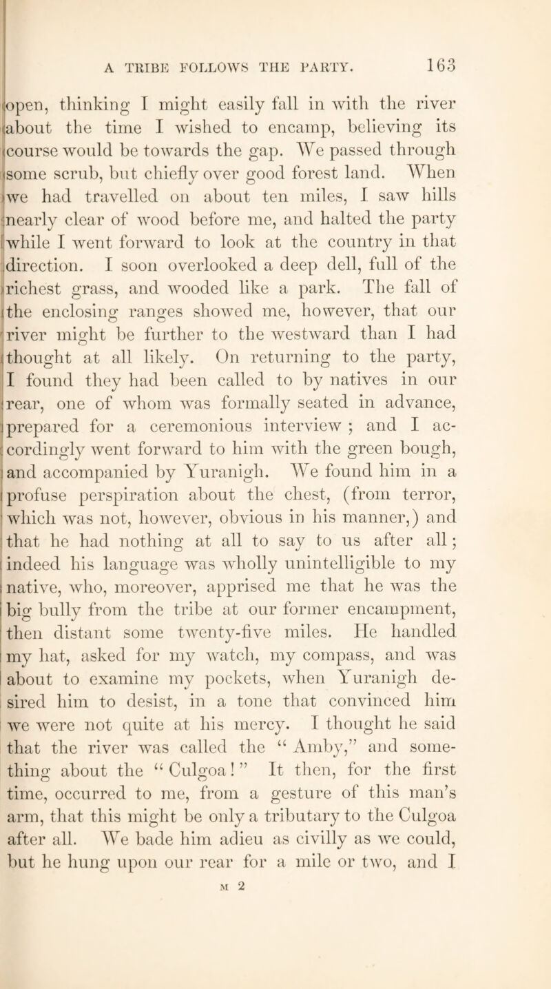 lopen, thinking I might easily fall in with the river <about the time I wished to encamp, believing its (course would be towards the gap. We passed through some scrub, but chiefly over good forest land. When iwe had travelled on about ten miles, I saw hills jnearly clear of wood before me, and halted the party I while I went forward to look at the country in that direction. I soon overlooked a deep dell, full of the (richest grass, and wooded like a park. The fall of (the enclosing ranges showed me, however, that our \river might be further to the westward than I had : thought at all likely. On returning to the party, I found they had been called to by natives in our rear, one of whom was formally seated in advance, (prepared for a ceremonious interview ; and I ac- i: cordingly went forward to him with the green bough, land accompanied by Yuranigh. We found him in a (profuse perspiration about the chest, (from terror, which was not, however, obvious in his manner,) and that he had nothing at all to say to us after all; : indeed his language was wholly unintelligible to my i native, who, moreover, apprised me that he was the i big bully from the tribe at our former encampment, then distant some twenty-five miles. He handled I my hat, asked for my watch, my compass, and was I about to examine my pockets, when Yuranigh de¬ sired him to desist, in a tone that convinced him we were not quite at his mercy. I thought he said that the river was called the “ Amby,” and some¬ thing about the “ Culgoa! ” It then, for the first time, occurred to me, from a gesture of this man’s arm, that this might be only a tributary to the Culgoa after all. We bade him adieu as civilly as we could, but he hung upon our rear for a mile or two, and I