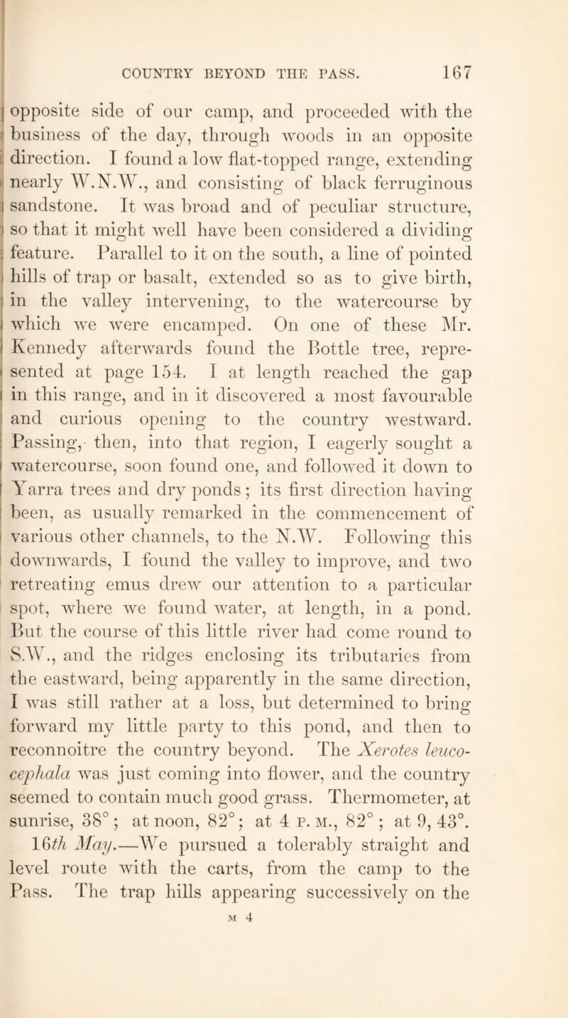 j opposite side of our camp, and proceeded with the ij business of the day, through woods in an opposite direction. I found a low flat-topped range, extending nearly W.N.W., and consisting of black ferruginous :i sandstone. It was broad and of peculiar structure, ) so that it might well have been considered a dividing | feature. Parallel to it on the south, a line of pointed hills of trap or basalt, extended so as to give birth, j in the valley intervening, to the watercourse by i which we were encamped. On one of these Mr. 1 Kennedy afterwards found the Bottle tree, repre- < sented at page 154. I at length reached the gap i in this range, and in it discovered a most favourable '• and curious opening to the country westward. Passing, then, into that region, I eagerly sought a watercourse, soon found one, and followed it down to Yarra trees and dry ponds; its first direction having been, as usually remarked in the commencement of various other channels, to the N.W. Following this downwards, I found the valley to improve, and two retreating emus drew our attention to a particular spot, where we found water, at length, in a pond. But the course of this little river had come round to S.W., and the ridges enclosing its tributaries from the eastward, being apparently in the same direction, I was still rather at a loss, but determined to brine: forward my little party to this pond, and then to reconnoitre the country beyond. The Xerotes leuco- cephala was just coming into flower, and the country seemed to contain much good grass. Thermometer, at sunrise, 38°; at noon, 82°; at 4 p. m., 82° ; at 9, 43°. 16th May.—We pursued a tolerably straight and level route with the carts, from the camp to the Pass. The trap hills appearing successively on the