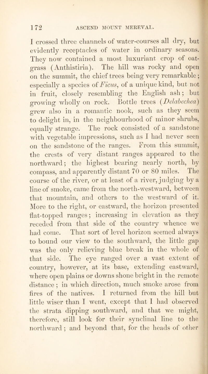 I crossed three channels of water-courses all dry, but evidently receptacles of water in ordinary seasons. They now contained a most luxuriant crop of oat- grass (Anthistiria). The hill was rocky and open on the summit, the chief trees being very remarkable ; especially a species of Ficus, of a unique kind, but not in fruit, closely resembling the English ash; but growing wholly on rock. Bottle trees (J9elctbechect^ grew also in a romantic nook, such as they seem to delight in, in the neighbourhood of minor shrubs, equally strange. The rock consisted of a sandstone with vegetable impressions, such as I had never seen on the sandstone of the ranges. Erom this summit, the crests of very distant ranges appeared to the northward; the highest bearing nearly north, by compass, and apparently distant 70 or 80 miles. The course of the river, or at least of a river, j udging by a line of smoke, came from the north-westward, between that mountain, and others to the westward of it. More to the right, or eastward, the horizon presented flat-topped ranges; increasing in elevation as they receded from that side of the country whence we had come. That sort of level horizon seemed always to bound our view to the southward, the little gap was the only relieving blue break in the whole of that side. The eye ranged over a vast extent of country, however, at its base, extending eastward, where open plains or downs shone bright in the remote distance ; in which direction, much smoke arose from tires of the natives. I returned from the hill but little wiser than I went, except that I had observed the strata dipping southward, and that we might, therefore, still look for their synclinal line to the northward ; and beyond that, for the heads of other