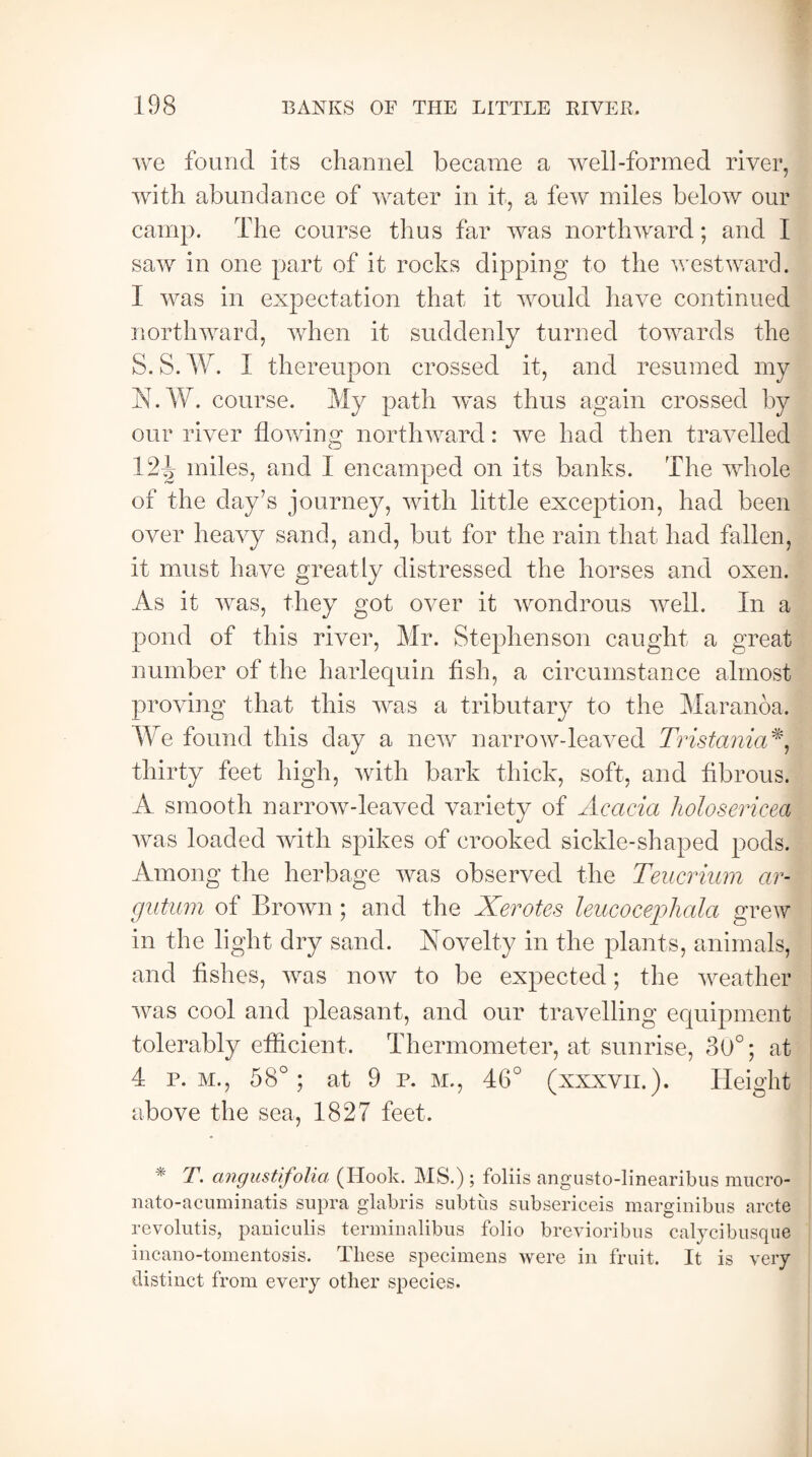 we found its channel became a well-formed river, with abundance of water in it, a few miles below our camp. The course thus far was northward; and I saw in one part of it rocks dipping to the westward. I was in expectation that it would have continued northward, when it suddenly turned towards the S. S. W. I thereupon crossed it, and resumed my N.W. course. My path was thus again crossed by our river flowing northward: we had then travelled 12^ miles, and I encamped on its banks. The whole of the day’s journey, with little exception, had been over heavy sand, and, but for the rain that had fallen, it must have greatly distressed the horses and oxen. As it was, they got over it wondrous well. In a pond of this river, Mr. Stephenson caught a great number of the harlequin Ash, a circumstance almost proving that this was a tributary to the Maranoa. We found this day a new narrow-leaved Tristania*, thirty feet high, with bark thick, soft, and fibrous. A smooth narrow-leaved variety of Acacia holosericea was loaded with spikes of crooked sickle-shaped pods. Among the herbage was observed the Teucrium ar- gutum of Brown ; and the Xerotes leucoceplialci grew in the light dry sand. Novelty in the plants, animals, and fishes, was now to be expected; the weather was cool and pleasant, and our travelling equipment tolerably efficient. Thermometer, at sunrise, 30°; at 4 p. m., 58°; at 9 p. m., 46° (xxxvn.). Height above the sea, 1827 feet. * angustifolia (Hook. MS.) ; foliis angusto-linearibus mucro- nato-acuminatis supra glabris subtiis subsericeis marginibus arete revolutis, paniculis terminalibus folio brevioribus calycibusque incano-tomentosis. These specimens were in fruit. It is very- distinct from every other species.