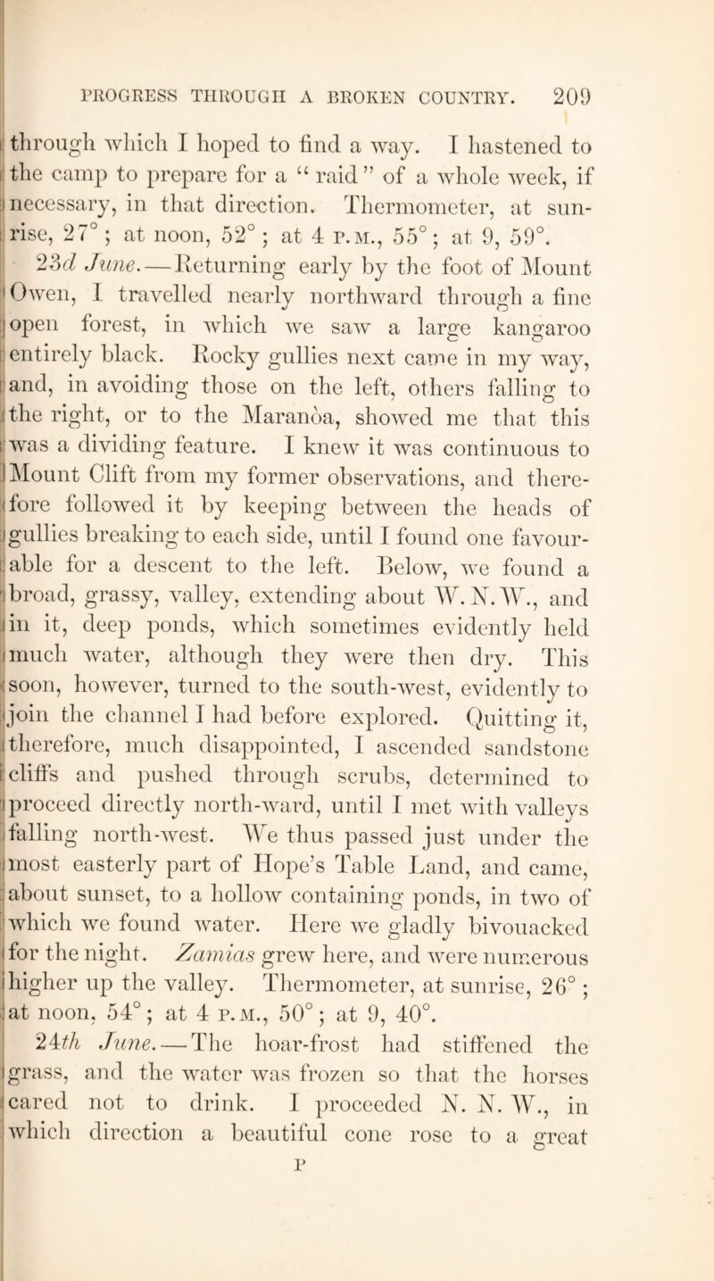 t through which I hoped to find a way. I hastened to i the camp to prepare for a “ raid” of a whole week, if I necessary, in that direction. Thermometer, at sun¬ rise, 27°; at noon, 52°; at 4 p.m., 55°; at 9, 59°. 23d June.—Returning early by the foot of Mount Owen, I travelled nearly northward through a fine (open forest, in which we saw a large kangaroo [ entirely black. Rocky gullies next came in my way, l and, in avoiding those on the left, others falling to ;the right, or to the Maranoa, showed me that this fj was a dividing feature. I knew it was continuous to I Mount Clift from my former observations, and there¬ fore followed it by keeping between the heads of :i gullies breaking to each side, until I found one favour¬ able for a descent to the left. Below, we found a 'ibroad, grassy, valley, extending about W.N.W., and jin it, deep ponds, which sometimes evidently held imuch water, although they were then dry. This 'soon, however, turned to the south-west, evidently to join the channel 1 had before explored. Quitting it, (therefore, much disappointed, I ascended sandstone r cliffs and pushed through scrubs, determined to |proceed directly north-ward, until I met with valleys 3 falling north-west. We thus passed just under the imost easterly part of Hope’s Table Land, and came, about sunset, to a hollow containing ponds, in two of | which we found water. Here we gladly bivouacked (for the night. Zamias grew here, and were numerous ihigher up the valley. Thermometer, at sunrise, 26°; !at noon, 54°; at 4 p.m., 50°; at 9, 40°. 24th June. — The hoar-frost had stiffened the I grass, and the water was frozen so that the horses . cared not to drink. I proceeded N. N. W., in which direction a beautiful cone rose to a great p