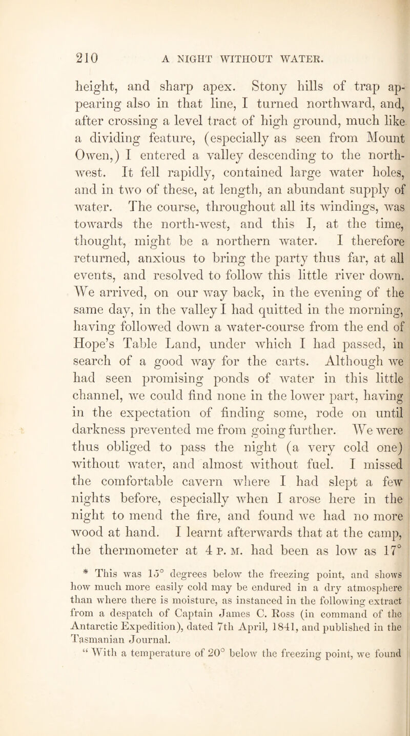 height, and sharp apex. Stony hills of trap ap¬ pearing also in that line, I turned northward, and, after crossing a level tract of high ground, much like, a dividing feature, (especially as seen from Mount Owen,) I entered a valley descending to the north¬ west. It fell rapidly, contained large water holes, and in two of these, at length, an abundant supply of water. The course, throughout all its windings, was towards the north-west, and this I, at the time, thought, might be a northern water. I therefore returned, anxious to bring the party thus far, at all events, and resolved to follow this little river down. We arrived, on our way back, in the evening of the same day, in the valley I had quitted in the morning, having followed down a water-course from the end of Hope’s Table Land, under which I had passed, in search of a good way for the carts. Although we had seen promising ponds of water in this little channel, we could find none in the lower part, having in the expectation of finding some, rode on until darkness prevented me from going further. We were thus obliged to pass the night (a very cold one) without water, and almost without fuel. I missed the comfortable cavern where I had slept a few nights before, especially when I arose here in the night to mend the fire, and found we had no more wood at hand. I learnt afterwards that at the camp, the thermometer at 4 p.m. had been as low as 17° # This was lo° degrees below the freezing point, and shows how much more easily cold may be endured in a dry atmosphere than where there is moisture, as instanced in the following extract from a despatch of Captain James C. Ross (in command of the Antarctic Expedition), dated 7th April, 1841, and published in the Tasmanian Journal. “ With a temperature of 20° below the freezing point, we found