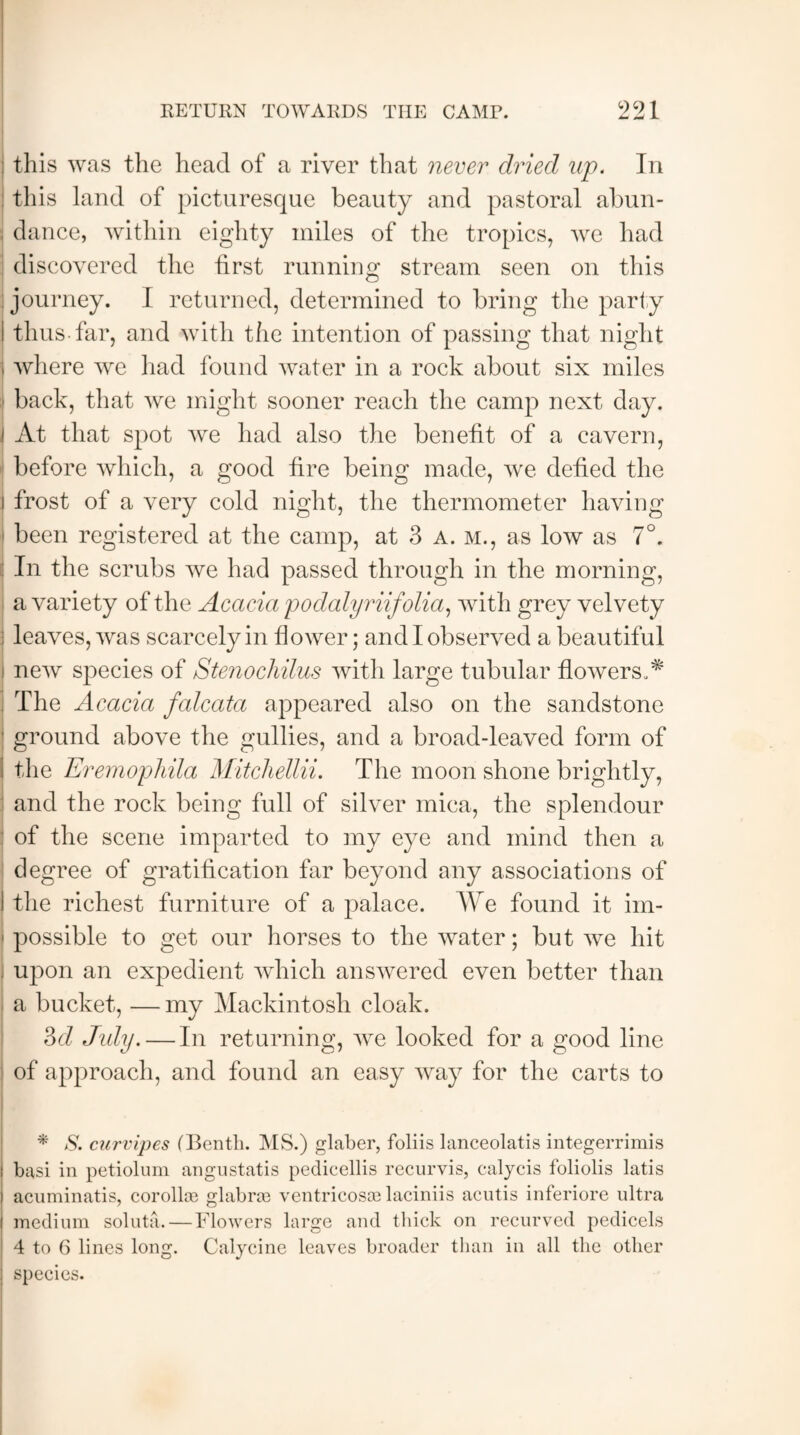 : this was the head of a river that never dried up. In : this land of picturesque beauty and pastoral abun¬ dance, within eighty miles of the tropics, we had discovered the first running stream seen on this journey. I returned, determined to bring the party I thus-far, and with the intention of passing that night j where we had found water in a rock about six miles back, that we might sooner reach the camp next day. J At that spot we had also the benefit of a cavern, before which, a good fire being made, we defied the I frost of a very cold night, the thermometer having been registered at the camp, at 3 a. m., as low as 7°. : In the scrubs we had passed through in the morning, a variety of the Acacia poclalyriifolia, with grey velvety leaves, was scarcely in flower; and I observed a beautiful new species of Stenochilus with large tubular flowers A : The Acacia falcata appeared also on the sandstone ■ ground above the gullies, and a broad-leaved form of i the Eremophila Mitchellii. The moon shone brightly, and the rock being full of silver mica, the splendour : of the scene imparted to my eye and mind then a degree of gratification far beyond any associations of I the richest furniture of a palace. We found it im- f possible to get our horses to the water; but we hit . upon an expedient which answered even better than a bucket, — my Mackintosh cloak. 3cl Jidy. — In returning, we looked for a good line of approach, and found an easy way for the carts to * S. curvipes (Benth. MS.) glaber, foliis lanceolatis integerrimis basi in petiolum angustatis pedicellis recurvis, calycis foliolis latis acuminatis, corolla? glabra? ventricosa? laciniis acutis inferiore ultra medium soluta.—Flowers large and thick on recurved pedicels 4 to 6 lines long. Calycine leaves broader than in all the other species.