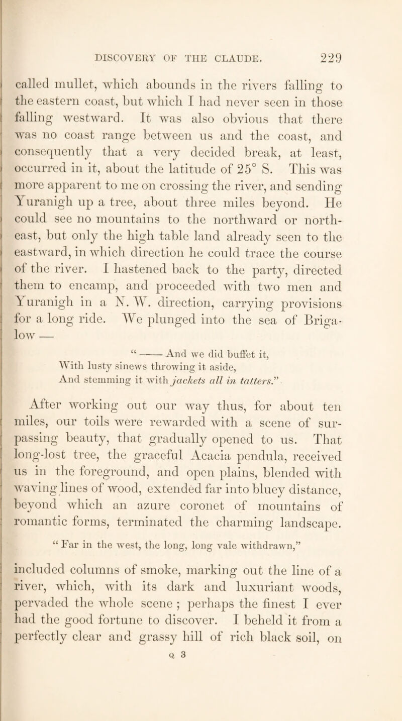 called mullet, which abounds in the rivers falling to the eastern coast, but which I had never seen in those falling westward. It was also obvious that there was no coast range between us and the coast, and i consequently that a very decided break, at least, i occurred in it, about the latitude of 25° S. This was more apparent to me on crossing the river, and sending Yuranigh up a tree, about three miles beyond. He could see no mountains to the northward or north- I east, but only the high table land already seen to the eastward, in which direction he could trace the course of the river. I hastened back to the party, directed them to encamp, and proceeded with two men and | Al uranigh in a N. AY. direction, carrying provisions for a long ride. AVe plunged into the sea of Briga* low — “-And we did buffet it, With lusty sinews throwing it aside, And stemming it with jackets all in tatters.” After working out our way thus, for about ten miles, our toils were rewarded with a scene of sur- jj passing beauty, that gradually opened to us. That long-lost tree, the graceful Acacia pendula, received us in the foreground, and open plains, blended with waving lines of wood, extended far into bluey distance, beyond which an azure coronet of mountains of romantic forms, terminated the charming landscape. “ Far in the west, the long, long vale withdrawn,” included columns of smoke, marking out the line of a river, which, with its dark and luxuriant woods, pervaded the whole scene ; perhaps the finest I ever had the good fortune to discover. I beheld it from a perfectly clear and grassy hill of rich black soil, on