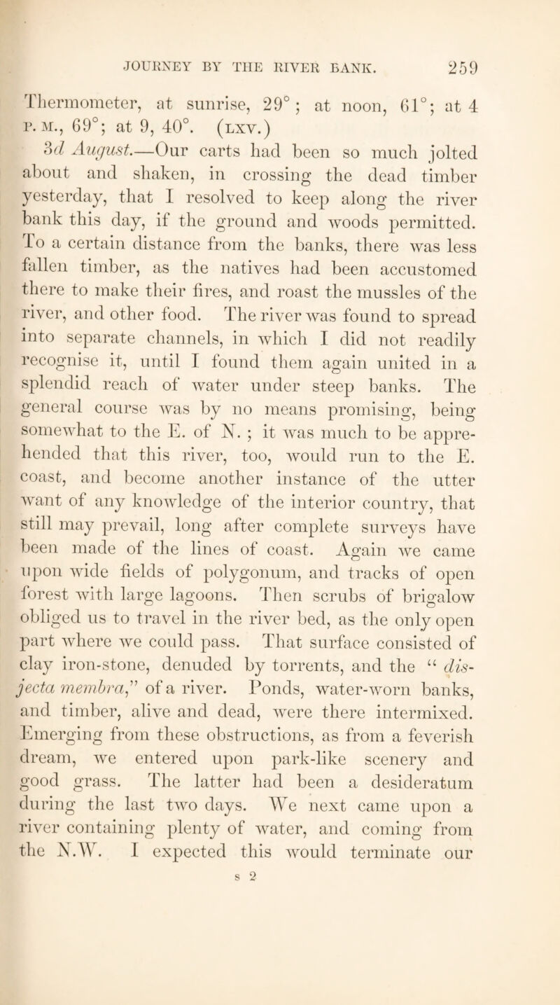 Thermometer, at sunrise, 29°; at noon, 61°; at 4 r. m., 69°; at 9, 40°. (lxv.) ?)d August.—Our carts had been so much jolted about and shaken, in crossing the dead timber yesterday, that I resolved to keep along the river bank this day, il the ground and woods permitted. To a certain distance from the banks, there was less fallen timber, as the natives had been accustomed there to make their fires, and roast the mussles of the river, and other food. The river was found to spread into separate channels, in which I did not readily recognise it, until I found them again united in a splendid reach of water under steep banks. The general course was by no means promising, being somewhat to the E. of N. ; it was much to be appre¬ hended that this river, too, would run to the E. coast, and become another instance of the utter want of any knowledge of the interior country, that still may prevail, long after complete surveys have been made ot the lines of coast. Again we came upon wide fields of polygonum, and tracks of open forest with large lagoons. Then scrubs of brigalow obliged us to travel in the river bed, as the only open part where we could pass. That surface consisted of clay iron-stone, denuded by torrents, and the “ dis¬ jecta membra A of a river. Ponds, water-worn banks, and timber, alive and dead, were there intermixed. Emerging from these obstructions, as from a feverish dream, we entered upon park-like scenery and good grass. The latter had been a desideratum during the last two days. We next came upon a river containing plenty of water, and coming from the N.W. I expected this would terminate our