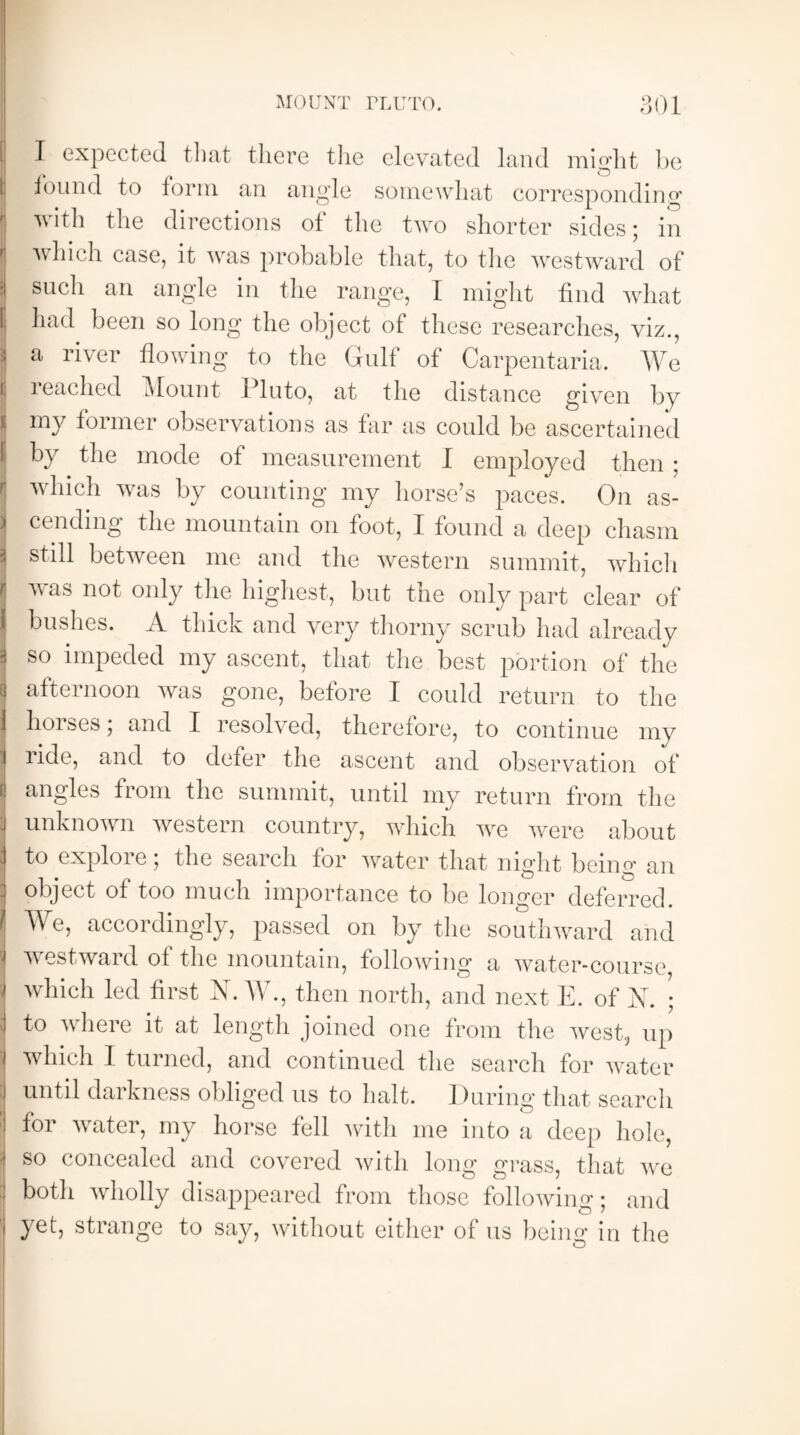 I expected that there the elevated land might be found to form an angle somewhat corresponding with the directions of the two shorter sides; in which case, it was probable that, to the westward of such an angle in the range, I might find what had been so long the object of these researches, viz., a river flowing to the Gulf of Carpentaria. We reached Mount Pluto, at the distance given by my former observations as far as could be ascertained by the mode of measurement I employed then ; which was by counting my horse’s paces. On as¬ cending the mountain on foot, I found a deep chasm still between me and the western summit, which wms not only the highest, but the only part clear of bushes. A thick and very thorny scrub had already so impeded my ascent, that the best portion of the afternoon was gone, before I could return to the horses; and I resolved, therefore, to continue my ride, and to defer the ascent and observation of angles from the summit, until my return from the unknown western country, which wre were about to explore; the search for water that night being an object of too much importance to be longer deferred We, accordingly, passed on by the southward and westward of the mountain, following a water-course which led first X. W., then north, and next E. of X. ; to where it at length joined one from the west, up which I turned, and continued the search for water until darkness obliged us to halt. During that search for water, my horse fell with me into a deep hole, so concealed and covered with long grass, that we both wholly disappeared from those following; and yet, strange to say, without either of us being in the