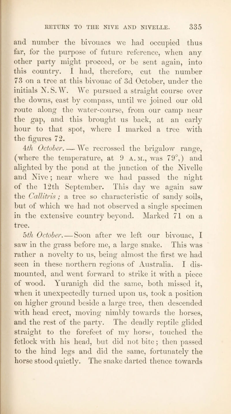 and number the bivouacs we had occupied thus far, for the purpose of future reference, when any other party might proceed, or be sent again, into this country. I had, therefore, cut the number 73 on a tree at this bivouac of 3d October, under the initials N.S.W. We pursued a straight course over the downs, east by compass, until we joined our old route along the water-course, from our camp near the gap, and this brought us back, at an early hour to that spot, where I marked a tree with the figures 72. 4th October. ~ We recrossed the brigalow range, O o J (where the temperature, at 9 a. m., was 79°,) and alighted by the pond at the junction of the Nivelle and Xive; near where we had passed the night of the 12th September. This day we again saw the Callitris ; a tree so characteristic of sandy soils, but of which we had not observed a single specimen in the extensive country beyond. Marked 71 on a tree. 5th October. — Soon after we left our bivouac, I saw in the grass before me, a large snake. This was rather a novelty to us, being almost the first we had seen in these northern regions of Australia. I dis¬ mounted, and went forward to strike it with a piece of wood. Yuranigh did the same, both missed it, when it unexpectedly turned upon us, took a position on higher ground beside a large tree, then descended with head erect, moving nimbly towards the horses, and the rest of the party. The deadly reptile glided straight to the forefeet of my horse, touched the fetlock with his head, but did not bite; then passed to the hind legs and did the same, fortunately the horse stood quietly. The snake darted thence towards