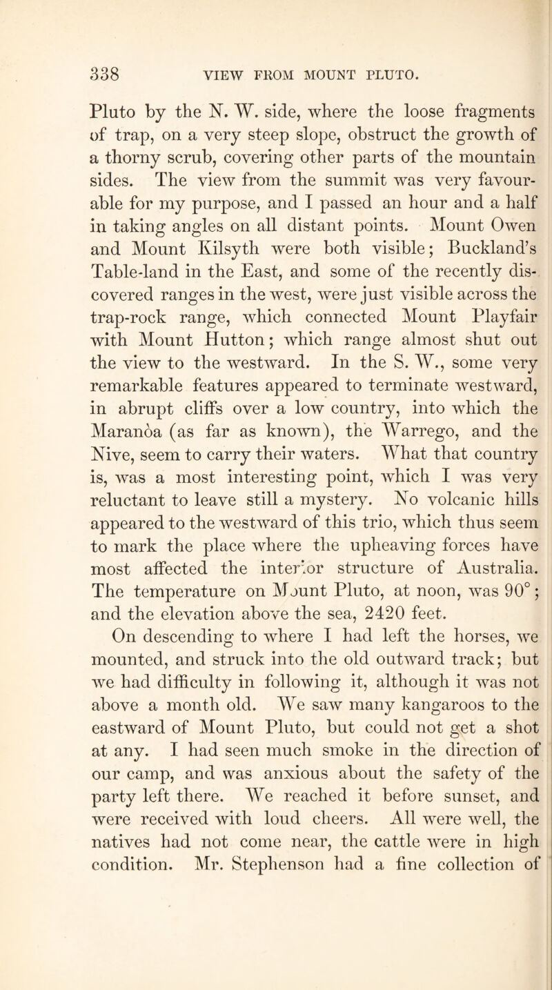 Pluto by the N. W. side, where the loose fragments of trap, on a very steep slope, obstruct the growth of a thorny scrub, covering other parts of the mountain sides. The view from the summit was very favour¬ able for my purpose, and I passed an hour and a half in taking angles on all distant points. Mount Owen and Mount Kilsyth were both visible; Buckland’s Table-land in the East, and some of the recently dis¬ covered ranges in the west, were just visible across the trap-rock range, which connected Mount Playfair with Mount Hutton; which range almost shut out the view to the westward. In the S. W., some very remarkable features appeared to terminate westward, in abrupt cliffs over a low country, into which the Maranoa (as far as known), the Warrego, and the Nive, seem to carry their waters. What that country is, was a most interesting point, which I was very reluctant to leave still a mystery. No volcanic hills appeared to the westward of this trio, which thus seem to mark the place where the upheaving forces have most affected the interior structure of Australia. The temperature on Mount Pluto, at noon, was 90°; and the elevation above the sea, 2420 feet. On descending to where I had left the horses, we mounted, and struck into the old outward track; but we had difficulty in following it, although it was not above a month old. We saw many kangaroos to the eastward of Mount Pluto, but could not get a shot at any. I had seen much smoke in the direction of our camp, and was anxious about the safety of the party left there. We reached it before sunset, and were received with loud cheers. All were well, the natives had not come near, the cattle were in high condition. Mr. Stephenson had a fine collection of
