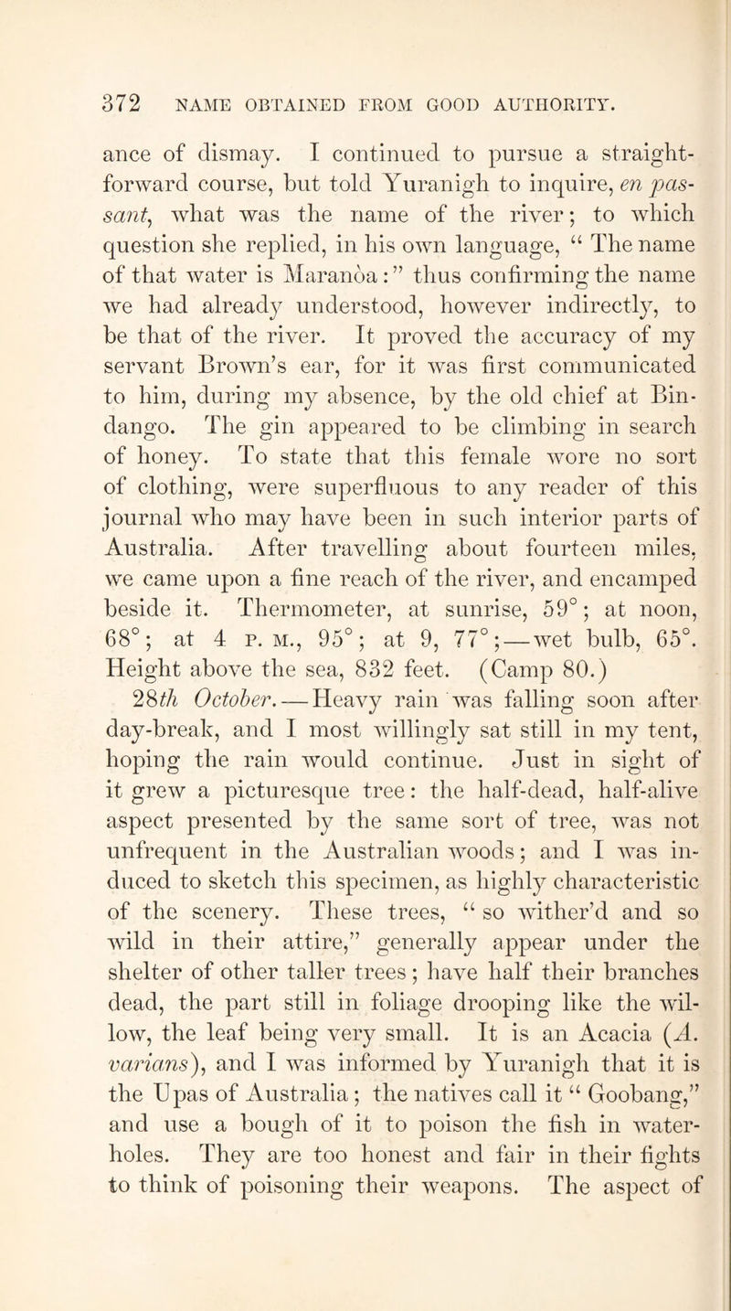 ance of dismay. I continued to pursue a straight¬ forward course, but told Yuranigh to inquire, en pas¬ sant, what was the name of the river; to which question she replied, in his own language, “ The name of that water is Maranoa : ” thus confirming the name we had already understood, however indirectly, to be that of the river. It proved the accuracy of my servant Brown’s ear, for it was first communicated to him, during my absence, by the old chief at Bin- dango. The gin appeared to be climbing in search of honey. To state that this female wore no sort of clothing, were superfluous to any reader of this journal who may have been in such interior parts of Australia. After travelling about fourteen miles, we came upon a fine reach of the river, and encamped beside it. Thermometer, at sunrise, 59°; at noon, 68°; at 4 p. m., 95°; at 9, 77°; — wet bulb, 65°. Height above the sea, 832 feet. (Camp 80.) 28tli October. — Heavy rain was falling soon after day-break, and I most willingly sat still in my tent, hoping the rain would continue. Just in sight of it grew a picturesque tree: the half-dead, half-alive aspect presented by the same sort of tree, was not unfrequent in the Australian woods; and I was in¬ duced to sketch this specimen, as highly characteristic of the scenery. These trees, u so wither’d and so wild in their attire,” generally appear under the shelter of other taller trees; have half their branches dead, the part still in foliage drooping like the wil¬ low, the leaf being very small. It is an Acacia (A. varums), and I was informed by Yuranigh that it is the Upas of Australia ; the natives call it “ Goobang,” and use a bough of it to poison the fish in water- holes. They are too honest and fair in their fights to think of poisoning their weapons. The aspect of