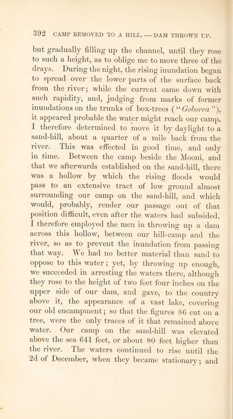DAM THROWN UP. but gradually filling up the channel, until they rose to such a height, as to oblige me to move three of the drays. During the night, the rising inundation began to spread over the lower parts of the surface back from the river; while the current came down with such rapidity, and, judging from marks of former inundations on the trunks of box-trees ( “ Goborra ”), it appeared probable the water might reach our camp. I therefore determined to move it by daylight to a sand-hill, about a quarter of a mile back from the river. This was effected in good time, and only in time. Between the camp beside the Mooni, and that we afterwards established on the sand-hill, there was a hollow by which the rising floods would pass to an extensive tract of low ground almost surrounding our camp on the sand-hill, and which would, probably, render our passage out of that position difficult, even after the waters had subsided. I therefore employed the men in throwing up a dam across this hollow, between our hill-camp and the river, so as to prevent the inundation from passing that way. We had no better material than sand to oppose to this water ; yet, by throwing up enough, we succeeded in arresting the waters there, although they rose to the height of two feet four inches on the upper side of our dam, and gave, to the country above it, the appearance of a vast lake, covering our old encampment; so that the figures 86 cut on a tree, were the only traces of it that remained above water. Our camp on the sand-hill was elevated above the sea 641 feet, or about 80 feet higher than the river. The waters continued to rise until the 2d of December, when they became stationary; and