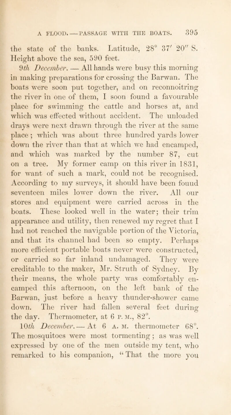 the state of the banks. Latitude, 28° 37/ 20 S. Height above the sea, 590 feet. 9th December. — All hands were busy this morning in making preparations for crossing the Barwan. The boats were soon put together, and on reconnoitring the river in one of them, I soon found a favourable place for swimming the cattle and horses at, and which was effected without accident. The unloaded drays were next drawn through the river at the same place ; which was about three hundred yards lower down the river than that at which wre had encamped, and which was marked bv the number 87, cut on a tree. My former camp on this river in 1831, for want of such a mark, could not be recognised. According to my surveys, it should have been found seventeen miles lower down the river. All our stores and equipment were carried across in the boats. These looked well in the water; their trim appearance and utility, then renewed my regret that I had not reached the navigable portion of the Victoria, and that its channel had been so empty. Perhaps more efficient portable boats never were constructed, or carried so far inland undamaged. They were creditable to the maker, Mr. Struth of Sydney. By their means, the whole party wras comfortably en¬ camped this afternoon, on the left bank of the Barwan, just before a heavy thunder-shower came down. The river had fallen several feet during o the day. Thermometer, at 6 p. m., 82°. 10th December.— At 6 a. m. thermometer 68°. The mosquitoes were most tormenting ; as was well expressed by one of the men outside my tent, who remarked to his companion, “ That the more you