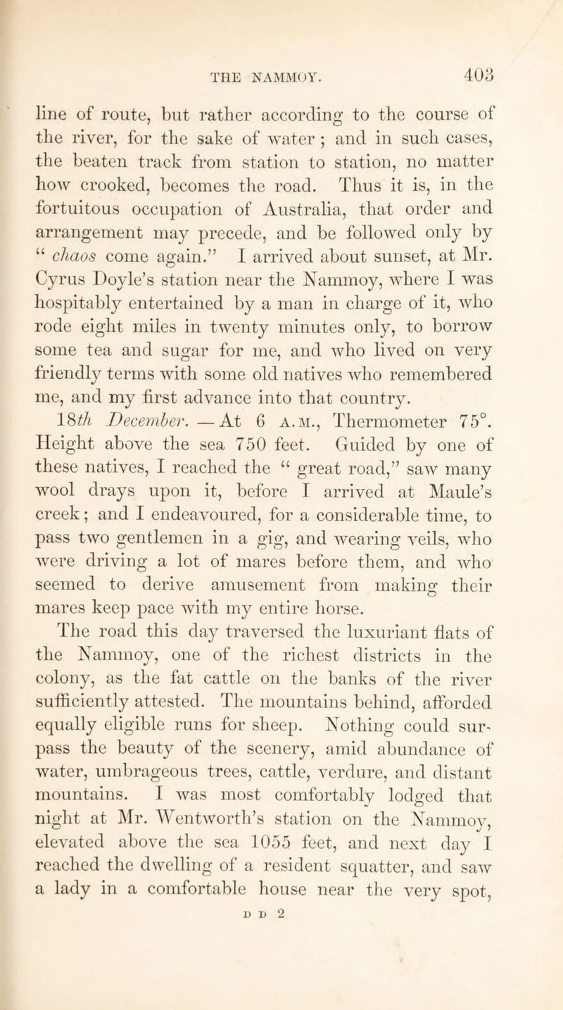 line of route, but rather according to the course of the river, for the sake of water ; and in such cases, the beaten track from station to station, no matter how crooked, becomes the road. Thus it is, in the fortuitous occupation of Australia, that order and arrangement may precede, and be followed only by “ chaos come again.” I arrived about sunset, at Mr. Cyrus Doyle’s station near the Nammoy, where I was hospitably entertained by a man in charge of it, who rode eight miles in twenty minutes only, to borrow some tea and sugar for me, and who lived on very friendly terms with some old natives who remembered me, and my first advance into that country. 18^A December.—At 6 a.m., Thermometer 75°. Height above the sea 750 feet. Guided by one of these natives, I reached the “ great road,” saw many wool drays upon it, before I arrived at Maule’s creek; and I endeavoured, for a considerable time, to pass two gentlemen in a gig, and wearing veils, who were driving a lot of mares before them, and who seemed to derive amusement from m akin a; their mares keep pace with my entire horse. The road this day traversed the luxuriant flats of the Nammoy, one of the richest districts in the colony, as the fat cattle on the banks of the river sufficiently attested. The mountains behind, afforded equally eligible runs for sheep. Nothing could suw pass the beauty of the scenery, amid abundance of water, umbrageous trees, cattle, verdure, and distant mountains. I was most comfortably lodged that night at Mr. Wentworth’s station on the Nammoy, elevated above the sea 1055 feet, and next day I reached the dwelling of a resident squatter, and saw a lady in a comfortable house near the very spot, D D 2