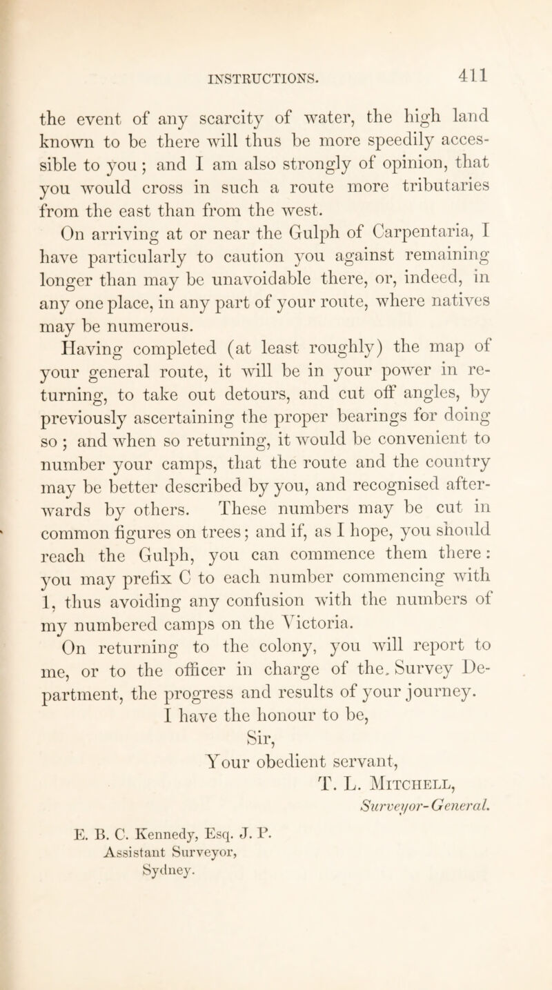 the event of any scarcity of water, the high land known to be there will thus be more speedily acces¬ sible to you ; and I am also strongly of opinion, that you would cross in such a route more tributaries from the east than from the west. On arriving at or near the Gulph of Carpentaria, I have particularly to caution you against remaining longer than may be unavoidable there, or, indeed, in any one place, in any part of your route, where natives may be numerous. Having completed (at least roughly) the map of your general route, it will be in your power in re¬ turning, to take out detours, and cut off angles, by previously ascertaining the proper bearings for doing so ; and when so returning, it would be convenient to number your camps, that the route and the country may be better described by you, and recognised after¬ wards by others. These numbers may be cut in common figures on trees; and if, as I hope, you should reach the Gulph, you can commence them there : you may prefix C to each number commencing with 1, thus avoiding any confusion with the numbers of my numbered camps on the \ ictoria. On returning to the colony, you will report to me, or to the officer in charge of the. Survey De¬ partment, the progress and results of your journey. I have the honour to be, Sir, Your obedient servant, T. L. Mitchell, Surveyor- General. E. B. C. Kennedy, Esq. J. P. Assistant Surveyor, Sydney.