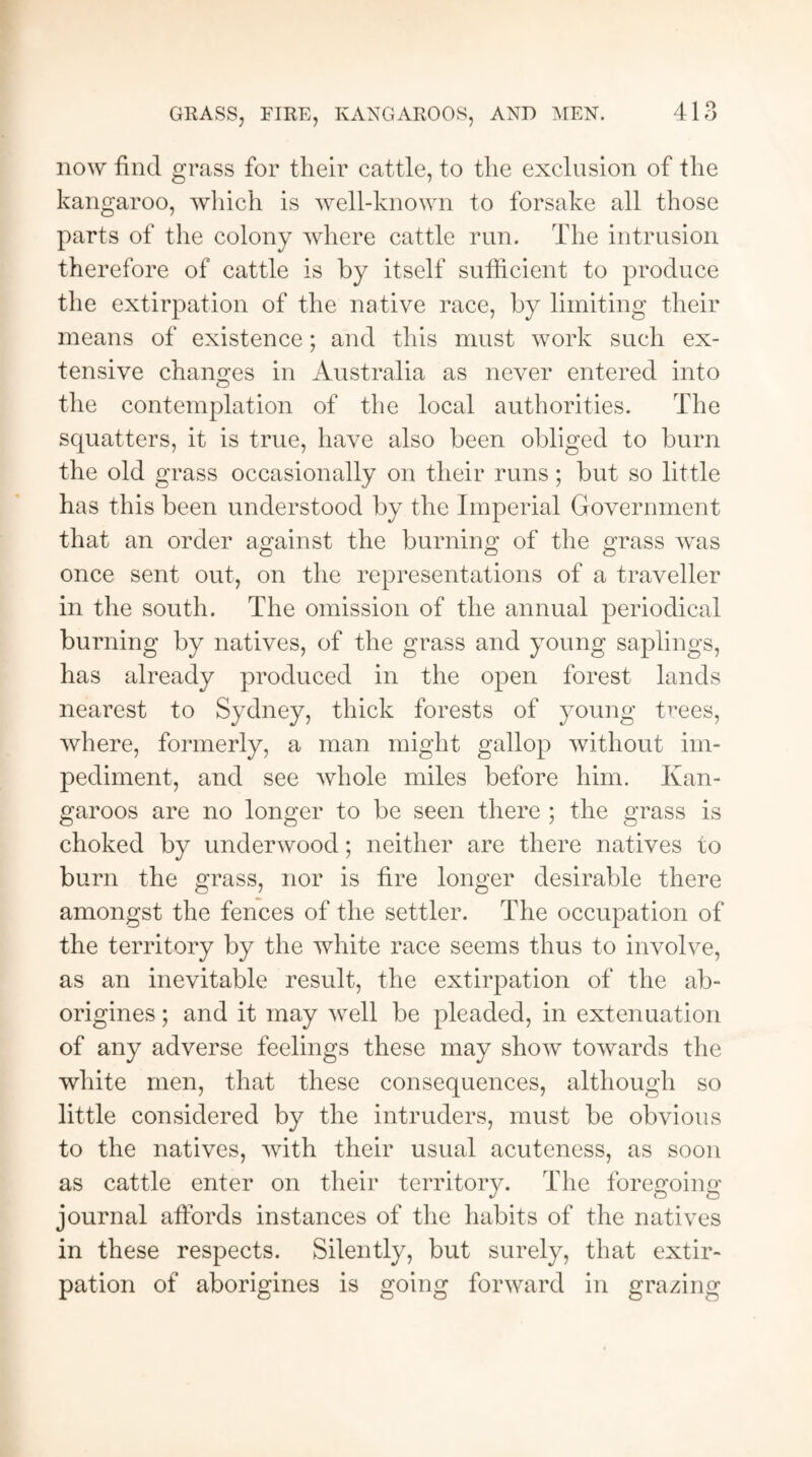 now find grass for their cattle, to the exclusion of the kangaroo, which is well-known to forsake all those parts of the colony where cattle run. The intrusion therefore of cattle is by itself sufficient to produce the extirpation of the native race, by limiting their means of existence; and this must work such ex¬ tensive changes in Australia as never entered into the contemplation of the local authorities. The squatters, it is true, have also been obliged to burn the old grass occasionally on their runs; but so little has this been understood by the Imperial Government that an order against the burning of the grass was once sent out, on the representations of a traveller in the south. The omission of the annual periodical burning by natives, of the grass and young saplings, has already produced in the open forest lands nearest to Sydney, thick forests of young t^ees, where, formerly, a man might gallop without im¬ pediment, and see whole miles before him. Kan¬ garoos are no longer to be seen there ; the grass is choked by underwood; neither are there natives to burn the grass, nor is fire longer desirable there amongst the fences of the settler. The occupation of the territory by the white race seems thus to involve, as an inevitable result, the extirpation of the ab¬ origines ; and it may well be pleaded, in extenuation of any adverse feelings these may show towards the white men, that these consequences, although so little considered by the intruders, must be obvious to the natives, with their usual acuteness, as soon as cattle enter on their territory. The foregoing journal afiords instances of the habits of the natives in these respects. Silently, but surely, that extir¬ pation of aborigines is going forward in grazing