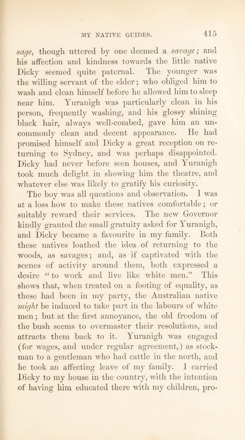 MY NATIVE GUIDES. sage, though uttered by one deemed a savage; and his affection and kindness towards the little native Dicky seemed quite paternal. The younger was the willing servant of the elder; who obliged him to wash and clean himself before he allowed him to sleep near him. Yuranigh was particularly clean in his person, frequently washing, and his glossy shining black hair, always well-combed, gave him an un¬ commonly clean and decent appearance. He had promised himself and Dicky a great reception on re¬ turning to Sydney, and was perhaps disappointed. Dicky had never before seen houses, and Yuranigh took much delight in showing him the theatre, and whatever else was likely to gratify his curiosity. The boy was all questions and observation. I was at a loss how to make these natives comfortable; or suitably reward their services. The new Governor kindly granted the small gratuity asked for Yuranigh, and Dicky became a favourite in my family. Both these natives loathed the idea of returning to the woods, as savages; and, as if captivated with the scenes of activity around them, both expressed a desire “ to work and live like white men.” This shows that, when treated on a footing of equality, as these had been in my party, the Australian native might be induced to take part in the labours of white men; but at the first annoyance, the old freedom of the bush seems to overmaster their resolutions, and attracts them back to it. Yuranigh was engaged (for wages, and under regular agreement,) as stock- man to a gentleman who had cattle in the north, and he took an affecting leave of my family. I carried Dicky to my house in the country, with the intention of having him educated there with my children, pro-