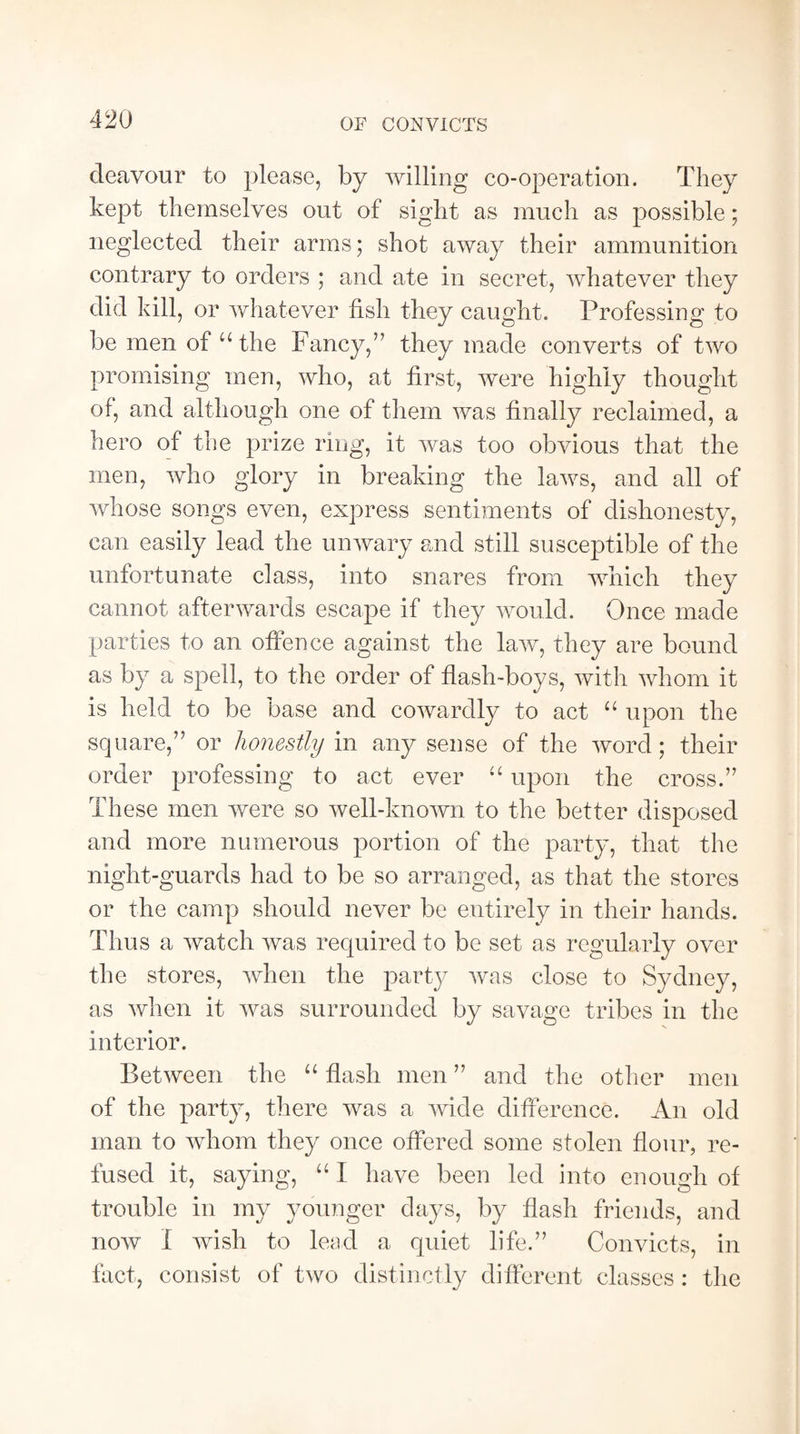 OF CONVICTS deavour to please, by willing co-operation. They kept themselves out of sight as much as possible; neglected their arms; shot away their ammunition contrary to orders ; and ate in secret, whatever they did kill, or whatever fish they caught. Professing to be men of u the Fancy,” they made converts of two promising men, who, at first, were highly thought of, and although one of them was finally reclaimed, a hero of the prize ring, it was too obvious that the men, who glory in breaking the laws, and all of whose songs even, express sentiments of dishonesty, can easily lead the unwary and still susceptible of the unfortunate class, into snares from which they cannot afterwards escape if they would. Once made parties to an offence against the law, they are bound as by a spell, to the order of flash-boys, with whom it is held to be base and cowardly to act “ upon the square,” or honestly in any sense of the word; their order professing to act ever “ upon the cross.” These men were so well-known to the better disposed and more numerous portion of the party, that the night-guards had to be so arranged, as that the stores or the camp should never be entirely in their hands. Thus a watch was required to be set as regularly over the stores, when the party was close to Sydney, as when it was surrounded by savage tribes in the interior. Between the “ flash men ” and the other men of the party, there was a wide difference. An old man to whom they once offered some stolen flour, re¬ fused it, saying, “ I have been led into enough of trouble in my younger days, by flash friends, and now I wish to lead a quiet life.” Convicts, in fact, consist of two distinctly different classes : the