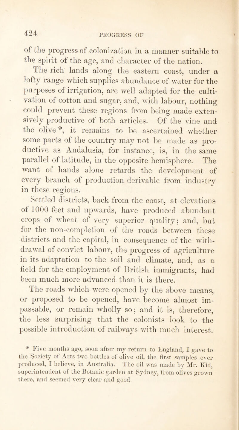 PROGRESS OF of the progress of colonization in a manner suitable to the spirit of the age, and character of the nation. The rich lands along the eastern coast, under a lofty range which supplies abundance of water for the purposes of irrigation, are well adapted for the culti¬ vation of cotton and sugar, and, with labour, nothing could prevent these regions from being made exten¬ sively productive of both articles. Of the vine and the olive *, it remains to be ascertained whether some parts of the country may not be made as pro¬ ductive as Andalusia, for instance, is, in the same parallel of latitude, in the opposite hemisphere. The want of hands alone retards the development of every branch of production derivable from industry in these regions. Settled districts, back from the coast, at elevations of 1000 feet and upwards, have produced abundant crops of wheat of very superior quality; and, but for the non-completion of the roads between these districts and the capital, in consequence of the with¬ drawal of convict labour, the progress of agriculture in its adaptation to the soil and climate, and, as a held for the employment of British immigrants, had been much more advanced than it is there. The roads which were opened by the above means, or proposed to be opened, have become almost im¬ passable, or remain wholly so; and it is, therefore, the less surprising that the colonists look to the possible introduction of railways with much interest. * Five months ago, soon after my return to England, I gave to the Society of Arts two bottles of olive oil, the first samples ever produced, I believe, in Australia. The oil was made by Mr. Kid, superintendent of the Botanic garden at Sydney, from olives grown there, and seemed very clear and good
