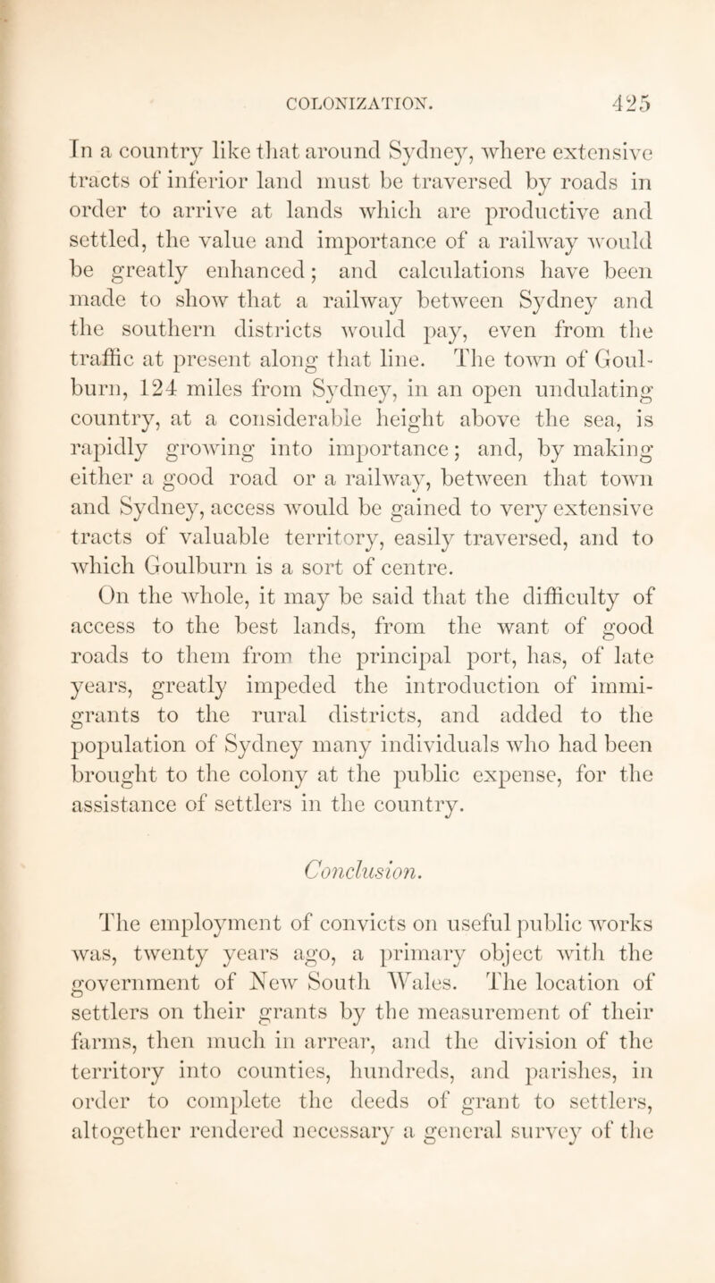 In a country like that around Sydney, where extensive tracts of inferior land must be traversed by roads in order to arrive at lands which are productive and settled, the value and importance of a railway would be greatly enhanced; and calculations have been made to show that a railway between Sydney and the southern districts would pay, even from the traffic at present along that line. The town of Goul- burn, 124 miles from Sydney, in an open undulating country, at a considerable height above the sea, is rapidly growing into importance; and, by making either a good road or a railway, between that town and Sydney, access would be gained to very extensive tracts of valuable territory, easily traversed, and to which Goulburn is a sort of centre. On the whole, it may be said that the difficulty of access to the best lands, from the want of good roads to them from the principal port, has, of late years, greatly impeded the introduction of immi¬ grants to the rural districts, and added to the population of Sydney many individuals who had been brought to the colony at the public expense, for the assistance of settlers in the country. Conclusion. The employment of convicts on useful public works was, twenty years ago, a primary object with the government of New South Wales. The location of o settlers on their grants by the measurement of their farms, then much in arrear, and the division of the territory into counties, hundreds, and parishes, in order to complete the deeds of grant to settlers, altogether rendered necessary a general survey of the