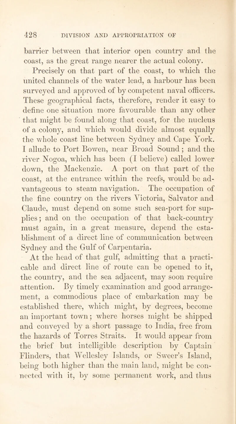 barrier between that interior open country and the coast, as the great range nearer the actual colony. Precisely on that part of the coast, to which the united channels of the water lead, a harbour has been surveyed and approved of by competent naval officers. These geographical facts, therefore, render it easy to define one situation more favourable than any other ' that might be found along that coast, for the nucleus of a colony, and which would divide almost equally the whole coast line between Sydney and Cape York. I allude to Port Bowen, near Broad Sound; and the river Nogoa, which has been (I believe) called lower down, the Mackenzie. A port on that part of the coast, at the entrance within the reefs, would be ad¬ vantageous to steam navigation. The occupation of the fine country on the rivers Victoria, Salvator and Claude, must depend on some such sea-port for sup¬ plies ; and on the occupation of that back-country must again, in a great measure, depend the esta¬ blishment of a direct line of communication between Sydney and the Gulf of Carpentaria. At the head of that gulf, admitting that a practi¬ cable and direct line of route can be opened to it, the country, and the sea adjacent, may soon require attention. By timely examination and good arrange¬ ment, a commodious place of embarkation may be established there, which might, by degrees, become an important town; where horses might be shipped and conveyed by a short passage to India, free from the hazards of Torres Straits. It would appear from the brief but intelligible description by Captain Flinders, that Wellesley Islands, or Sweeps Island, being both higher than the main land, might be con¬ nected with it, by some permanent work, and thus