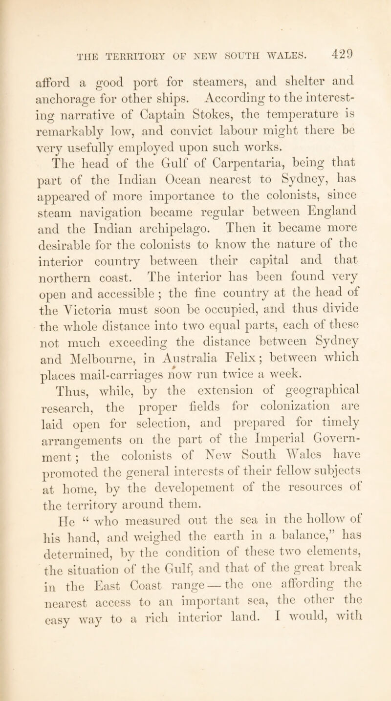 afford a good port for steamers, and shelter and anchorage for other ships. According to the interest¬ ing narrative of Captain Stokes, the temperature is remarkably low, and convict labour might there be very usefully employed upon such works. The head of the Gulf of Carpentaria, being that part of the Indian Ocean nearest to Sydney, has appeared of more importance to the colonists, since steam navigation became regular between England and the Indian archipelago. Then it became more desirable for the colonists to know the nature of the interior country between their capital and that northern coast. The interior has been found very open and accessible ; the fine country at the head of the Victoria must soon be occupied, and thus divide the whole distance into two equal parts, each of these not much exceeding the distance between Sydney and Melbourne, in Australia Felix; between which places mail-carriages now run twice a week. Thus, while, by the extension of geographical research, the proper fields for colonization are laid open for selection, and prepared for timely arrangements on the part of the Imperial Govern¬ ment ; the colonists of New South Wales have promoted the general interests of their fellow subjects at home, by the developement of the resources of the territory around them. He u who measured out the sea in the hollow of his hand, and weighed the earth in a balance,” has determined, by the condition of these two elements, the situation of the Gulf, and that of the great break in the East Coast range —the one affording the nearest access to an important sea, the other the easy way to a rich interior land. I would, with