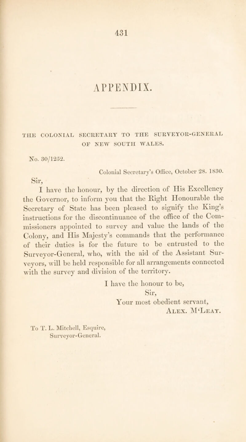 APPENDIX. THE COLONIAL SECRETARY TO THE SURVEYOR-GENERAL OF NEW SOUTH WALES. No. 30/1252. Colonial Secretary’s Office, October 28. 1830. Sir, I have the honour, by the direction of His Excellency the Governor, to inform you that the Right Honourable the Secretary of State has been pleased to signify the King’s instructions for the discontinuance of the office of the Com¬ missioners appointed to survey and value the lands of the Colony, and His Majesty's commands that the performance of their duties is for the future to be entrusted to the Surveyor-General, who, with the aid of the Assistant Sur¬ veyors, will be held responsible for all arrangements connected with the survey and division of the territory. I have the honour to be, Sir, Your most obedient servant, Alex. M‘Leay. To T. L. Mitchell, Esquire, Surveyor-General.