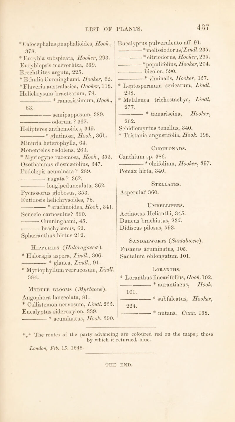 * Caloceplialus gnaphalioides, Hook., 378. * Eurybia subspicata, Hooker, 293. Eurybiopsis macrorbiza, 359. Ereclitbites arguta, 225. * Etbulia Cunningbami, Hooker, 62. *Flaveria australasica, Hooker, 118. Helicbrysum bracteatum, 79. -* ramosissimum, Hook., 83. -semipapposum, 389. -odorum ? 362. Helipteres anthemoides, 349. -* glutinosa, Hook., 361. Minima lieterophylla, 64. Monenteles redolens, 263. * Myriogyne raoemosa, Hook., 353. Ozothamnus diosmsefolius, 347. Podolepis acuminata? 289. * -rugata ? 362. -longipedunculata, 362. Pycnosorus globosus, 353. Rutidosis helichrysoides, 78. -* araclinoidea, Hook., 341. Senecio carnosnlus? 360. -Cunninghami, 45. ■ -brachyla2nus, 62. Sphserantbus hirtus 212. IIippurids (Haloragcicece). * Haloragis aspera, Lindl., 306. --* glauca, Lindl., 91. * Myriopbyllum verrucosum, Lincll. 384. Myrtle blooms (Myrtacece). Angopbora lanceolata, 81. * Callistemon nervosum, Lindl. 235. Eucalyptus sideroxylon, 339. ■ -* acuminatus, Hook. 390. Eucalyptus pulverulento aff. 91. -* melissiodorus,‘Zmc/Z. 235. -* citriodorus, Hooker, 235. -* populifolius, Hooker, 204. -bicolor, 390. -* viminalis, Hooker, 157. * Leptospermum sericatum, Lindl. 298. * Melaleuca tricbostacbya, Lindl. 277. -* tamariscina, Hooker, 262. Scbidiomyrtus tenellus, 340. * Tristania angustifolia, Hook. 198. Cinch onads. Cantbium sp. 386. -* oleifolium, Hooker, 397. Pomax birta, 340. Stellates. Asperula? 360. Umbellipers. Actinotus Heliantbi, 345. Daucus bracliiatus, 235. Didiscus pilosus, 593. Sandalworts (Santalacece). Fusanus acuminatus, 105. Santalum oblongatum 101. Loranths. * Lorantbus linearifolius, Hook. 102. -* aurantiacus, Hook. 101. -* subfalcatus, Hooker, 224. -* nutans, Cunn. 158. %* The routes of the party advancing are coloured red on the maps; those by which it returned, blue. London, Feb. 15. 1848. THE END.