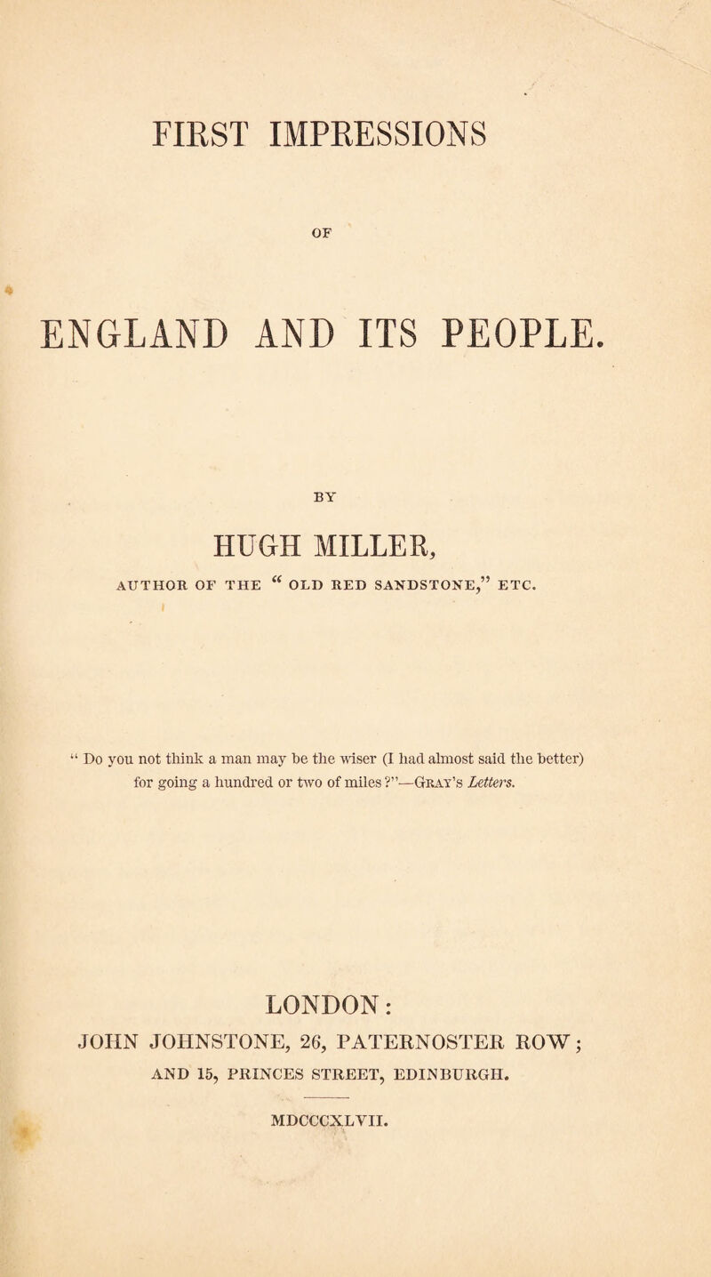 OF ENGLAND AND ITS PEOPLE. BY HUGH MILLER, AUTHOR OF THE  OLD RED SANDSTONE,” ETC. “ Do you not think a man may be the -wiser (I had almost said the better) for going a hundred or Dvo of miles Gkay’s Letters. LONDON: JOHN JOHNSTONE, 26, PATERNOSTER ROW; AND 15, PRINCES STREET, EDINBURGH. MDCCCXLVII.