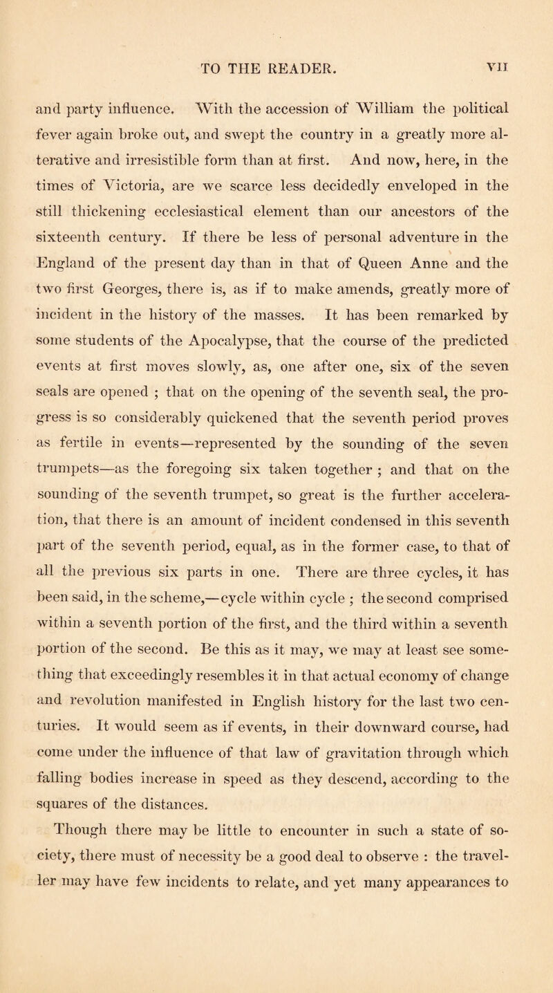 and party influence. With the accession of William the political fever again broke out, and SAvept the country in a greatly more al¬ terative and irresistible form than at first. And now, here, in the times of Victoria, are we scarce less decidedly enveloped in the still thickening ecclesiastical element than our ancestors of the sixteenth century. If there be less of personal adventure in the England of the present day than in that of Queen Anne and the two first Georges, there is, as if to make amends, greatly more of incident in the history of the masses. It has been remarked by some students of the Apocalypse, that the course of the predicted events at first moves slowly, as, one after one, six of the seven seals are opened ; that on the opening of the seventh seal, the pro¬ gress is so considerably quickened that the seventh period proves as fertile in events—represented by the sounding of the seven trumpets—as the foregoing six taken together ; and that on the sounding of the seventh trumpet, so great is the further accelera¬ tion, that there is an amount of incident condensed in this seventh part of the seventh period, equal, as in the former case, to that of all the previous six parts in one. There are three cycles, it has been said, in the scheme,—cycle Avithin cycle ; the second comprised Avithin a seventh portion of the first, and the third within a seventh portion of the second. Be this as it may, we may at least see some¬ thing that exceedingly resembles it in that actual economy of change and revolution manifested in English history for the last two cen¬ turies. It would seem as if events, in their downward course, had come under the influence of that law of gravitation through which falling bodies increase in speed as they descend, according to the squares of the distances. Though there may be little to encounter in such a state of so¬ ciety, there must of necessity be a good deal to observe : the traA’^el- ler may have feAv incidents to relate, and yet many appearances to