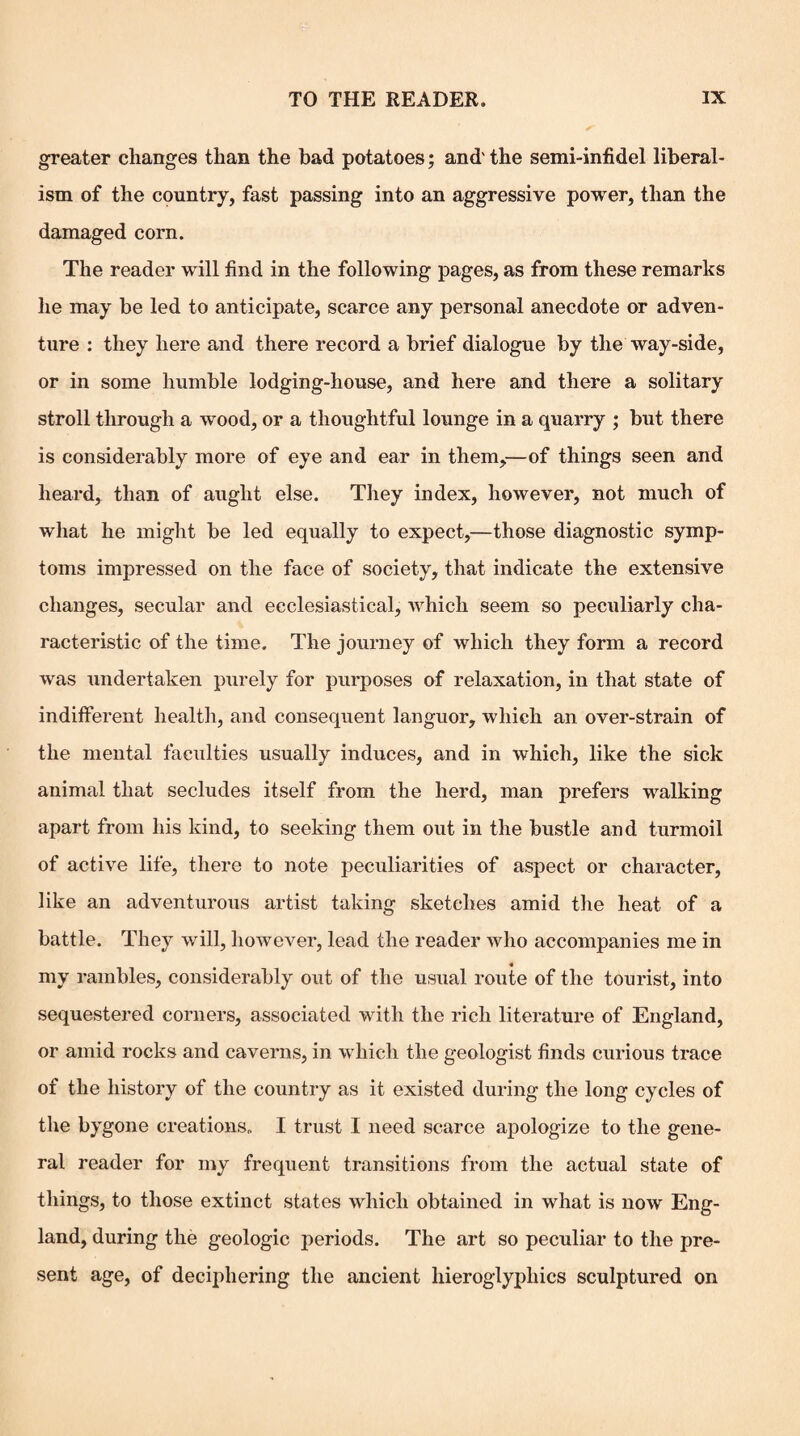 greater changes than the bad potatoes; and'the semi-infidel liberal¬ ism of the country, fast passing into an aggressive power, than the damaged corn. The reader will find in the following pages, as from these remarks he may be led to anticipate, scarce any personal anecdote or adven¬ ture : they here and there record a brief dialogue by the way-side, or in some humble lodging-house, and here and there a solitary stroll through a wood, or a thoughtful lounge in a quarry ; but there is considerably more of eye and ear in them,—of things seen and heard, than of aught else. They index, however, not much of what he might be led equally to expect,^—those diagnostic symp¬ toms impressed on the face of society, that indicate the extensive changes, secular and ecclesiastical, which seem so peculiarly cha¬ racteristic of the time. The journey of which they form a record was undertaken purely for purposes of relaxation, in that state of indifferent healtli, and consequent languor, which an over-strain of the mental faculties usually induces, and in which, like the sick animal that secludes itself from the herd, man prefers walking apart from his kind, to seeking them out in the bustle and turmoil of active life, there to note peculiarities of aspect or character, like an adventurous artist taking sketches amid the heat of a battle. They will, however, lead the reader who accompanies me in 4 my rambles, considerably out of the usual route of the tourist, into sequestered corners, associated with the rich literature of England, or amid rocks and caverns, in which the geologist finds curious trace of the history of the country as it existed during the long cycles of the bygone creations. I trust I need scarce apologize to the gene¬ ral reader for my frequent transitions from the actual state of things, to those extinct states which obtained in what is now Eng¬ land, during the geologic periods. The art so peculiar to the pre¬ sent age, of deciphering the ancient hieroglyphics sculptured on