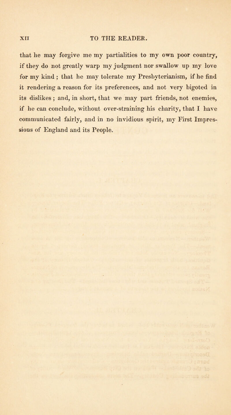 that he may forgive me my partialities to my own poor country, if they do not greatly warp my judgment nor swallow up my love for my kind ; that he may tolerate my Presbyterianism, if he find it rendering a reason for its preferences, and not very bigoted in its dislikes ; and, in short, that we may part friends, not enemies, if he can conclude, without over-straining his charity, that I have communicated fairly, and in no invidious spirit, my First Impres¬ sions of England and its People.