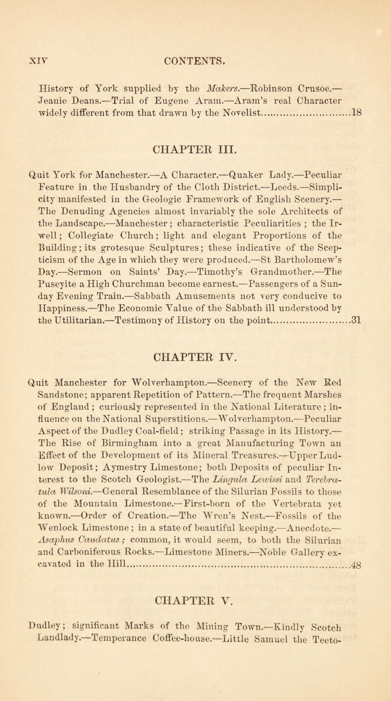 History of York supplied by the Makers.—Robinson Crusoe.— Jeanie Deans.—Trial of Eugene Aram.—Aram’s real Character widely different from that drawn by the Novelist.18 CHAPTER III. Quit York for Manchester.—A Character.—Quaker Lady,—Peculiar Feature in the Husbandi’y of the Cloth District.—Leeds.—Simpli¬ city manifested in the Geologic FrameAvork of English Scenery.— The Denuding Agencies almost invariably the sole Architects of the Landscape.—Manchester; characteristic Peculiarities ; the Ir- well; Collegiate Church; light and elegant Proportions of the Building; its grotesque Sculptures; these indicative of the Scep¬ ticism of the Age in which they Avere produced.—St Bartholomew’s Day.—Sermon on Saints’ Day.—Timothy’s Grandmother.—The Puseyite a High Churchman become earnest.—Passengers of a Sun¬ day Evening Train.—Sabbath Amusements not very conducive to Happiness,—The Economic Value of the Sabbath ill understood by the Utilitarian.—Testimony of History on the point.31 CHAPTER IV. Quit Manchester for Wolverhampton.—Scenery of the New Red Sandstone; apparent Repetition of Pattern.—The frequent Marshes of England ; curiously represented in the National Literature ; in¬ fluence on the National Superstitions.—Wolverhampton.—Peculiar Aspect of the Dudley Coal-field; striking Passage in its History.— The Rise of Birmingham into a great Manufacturing Town an Effect of the Development of its Mineral Treasures.---Upper Lud¬ low Deposit; Aymestry Limestone; both Deposits of peculiar In¬ terest to the Scotch Geologist,—The Ldngula Lewissi and Terehra- tula Wilsoni.—General Resemblance of the Silurian Fossils to those of the Mountain Limestone.—First-born of the Vertebrata yet known.—Order of Creation.—The Wren’s Nest.—Fossils of the Wenlock Limestone; in a state of beautiful keeping.—Anecdote.— Asaphus Caudatus; common, it would seem, to both the Silurian and Cai'boniferous Rocks.—Limestone Miners.—Noble Gallery ex¬ cavated in the Hill.48 CHAPTER V. Diidley; significant Marks of the Mining ToAvn.—Kindly Scotch Landlady.—Temperance Coffee-house.—Little Samuel the Teeto-