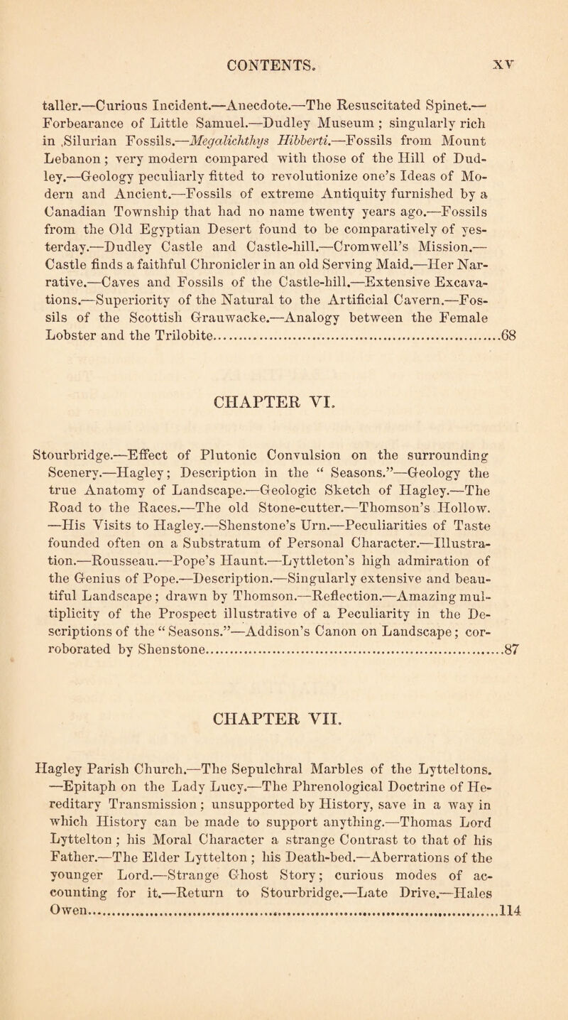 taller.—Curious Incident.—Anecdote.—The Resuscitated Spinet.—* Forbearance of Little Samuel.—Dudley Museum ; singularly rich in .Silurian Fossils.—Megalichthys Hihherti.—Fossils from Mount Lebanon; yery modern compared with those of the Hill of Dud¬ ley.—Geology peculiarly fitted to revolutionize one’s Ideas of Mo¬ dern and Ancient.—Fossils of extreme Antiquity furnished by a Canadian Township that had no name twenty years ago.—Fossils from the Old Egyptian Desert found to be comparatively of yes¬ terday.—Dudley Castle and Castle-hill.—Cromwell’s Mission.— Castle finds a faithful Chronicler in an old Serving Maid.—Her Nar¬ rative.—Caves and Fossils of the Castle-hill.—Extensive Excava¬ tions.—Superiority of the Natural to the Artificial Cavern.—Fos¬ sils of the Scottish Grauwacke.—Analogy between the Female Lobster and the Trilobite.68 CHAPTER VI. Stourbridge.—Effect of Plutonic Convulsion on the surrounding Scenery.—Hagley; Description in the “ Seasons.”—Geology the true Anatomy of Landscape.'—Geologic Sketch of Hagley.—The Road to the Races.—The old Stone-cutter.—Thomson’s FIollow. —His Visits to Hagley.—Shenstone’s Urn.—Peculiarities of Taste founded often on a Substratum of Personal Character.—Illustra¬ tion.—Rousseau.—Pope’s Haunt.—Lyttleton’s high admiration of the Genius of Pope.—Description.—Singularly extensive and beau¬ tiful Landscape; drawn by Thomson.—Reflection.—Amazing mul¬ tiplicity of the Prospect illustrative of a Peculiarity in the De¬ scriptions of the ‘‘ Seasons.”—Addison’s Canon on Landscape; cor¬ roborated by Shenstone....87 CHAPTER VII. Hagley Parish Church.—The Sepulchral Marbles of the Lytteltons. —Epitaph on the Lady Lucy.—The Phrenological Doctrine of Ple- reditary Transmission; unsupported by History, save in a way in which History can be made to support anything.—-Thomas Lord Lyttelton ; his Moral Character a strange Contrast to that of his Father.—The Elder Lyttelton ; his Death-bed.—Aberrations of the younger Lord.—Strange Ghost Story; curious modes of ac¬ counting for it.—Return to Stourbridge.—Late Drive.—Hales Owen...114