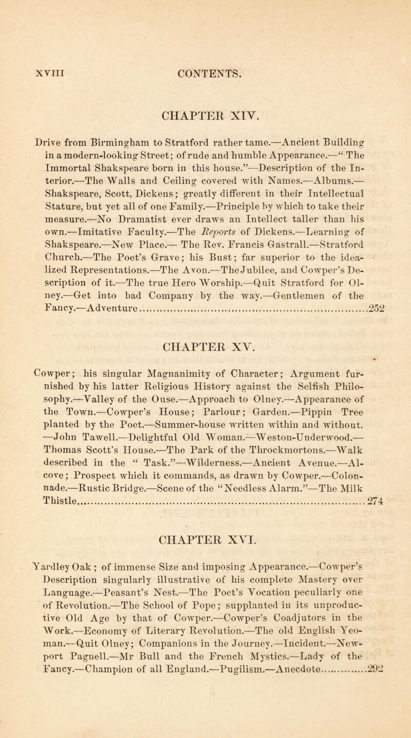 CHAPTER XIV. Di'ive from Birmingham to Stratford rather tame.—Ancient Building in a modern-looking Street; of rude and humble Appearance.—“ The Immortal Shakspeare born in this house.’^—Description of the In¬ terior.—The Walls and Ceiling covered with Names.—Albums.— Shakspeare, Scott, Dickens; greatly different in their Intellectiial Stature, but yet all of one Family.—Principle by which to take their measure.—No Dramatist ever draws an Intellect taller than his own.—Imitative Faculty.—The Reports of Dickens.—Learning of Shakspeare.—New Place.— The Rev. Francis Gastrall.—Stratford Church.—The Poet’s Grave; his Bust; far superior to the idea¬ lized Representations.—The Avon.-—The Jubilee, and Cowper’s De¬ scription of it.—The true Hero Worship.—Quit Stratford for 01- ney.—Get into bad Company by the way.—Gentlemen of the Fancy.—Adventure. CHAPTER XV. Cowper; his singular Magnanimity of Character; Argument fur¬ nished by his latter Religious History against the Selfish Philo¬ sophy.—Valley of the Ouse.—Approach to Olney.—Appearance of the Town.—Cowper’s House; Parlour; Garden.—Pippin Tree planted by the Poet.—Summer-house written within and without. •—John Tawell.—Delightful Old Woman.—Weston-Underwood.— Thomas Scott’s House.—The Park of the Throckmortons.—Walk de.scribed in the “ Task.”—Wilderness.—Ancient Avenue.—Al¬ cove ; Prospect which it commands, as drawn by Cowper.—Colon¬ nade.—Rustic Bridge.—Scene of the “Needless Alarm.”—The Milk Thistle. CHAPTER XVI. YardleyOak; of immense Size and imposing Appearance.—Cowper’s Description singularly illustrative of his complete Mastery over Language.—Peasant’s Nest.—The Poet’s Vocation peculiarly one of Revolution.—The School of Pope; supplanted in its unproduc¬ tive Old Age by that of Cowper.—Cowper’s Coadjutors in the Work.—Economy of Literary Revolution.—The old English Yeo¬ man.—Quit Olney; Companions in the Journey.—Incident.—New¬ port Pagnell.—-Mr Bull and the French Mystics.—Lady of the Fancy.—Champion of all England.—Pugilism.—Anecdote.