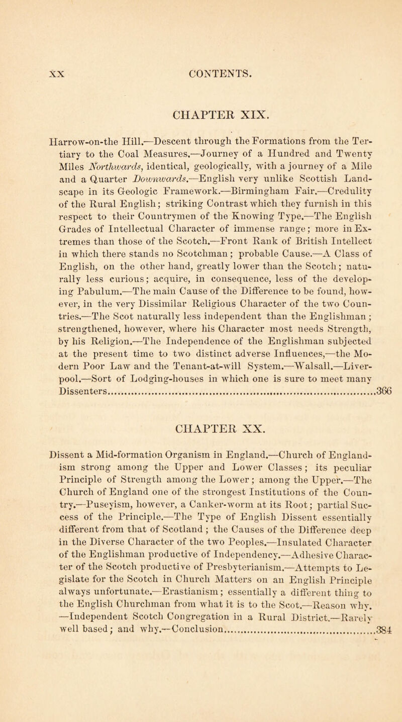 CHAPTER XIX. Harrow-on-the Hill.'—Descent through the Formations from the Ter¬ tiary to the Coal Measiires.—Journey of a Hundred and Twenty Miles Northwards, identical, geologically, with a journey of a Mile and a Quarter Dowmvards.—English very unlike Scottish Land¬ scape in its Geologic Framework.—Birmingham Fair.—Credulity of the Rural English; striking Contrast which they furnish in this respect to their Countrymen of the Knowing Type.—The English Grades of Intellectual Character of immense range; more in Ex¬ tremes than those of the Scotch.—Front Rank of British Intellect in which there stands no Scotchman; probable Cause.—A Class of English, on the other hand, greatly lower than the Scotch; natu¬ rally less curious; acquire, in consequence, less of the develop¬ ing Pabulum.—The main Cause of the Difference to be found, how¬ ever, in the very Dissimilar Religious Character of the two Coun¬ tries.—The Scot naturally less independent than the Englishman ; strengthened, however, where his Character most needs Strength, by his Religion.—The Independence of the Englishman subjected at the present time to two distinct adverse Influences,—the Mo¬ dern Poor Law and the Tenant-at-will System.—Walsall.—Liver¬ pool.—Sort of Lodging-houses in which one is sui'e to meet many Dissenters...366 CHAPTER XX. Dissent a Mid-formation Organism in England.—Church of England- ism strong among the Upper and Lower Classes ; its peculiar Principle of Strength among the Lower ; among the Upper.—The Church of England one of the strongest Institutions of the Coun¬ try.—Puseyism, however, a Canker-worm at its Root; partial Suc¬ cess of the Principle.—The Type of English Dissent essentially different from that of Scotland ; the Causes of the Difference deep in the Diverse Character of the two Peoples.—Insulated Cliaracter of the Englishman productive of Independency.—Adhesive Charac¬ ter of the Scotch pi-oductive of Presbyterianism.—Attempts to Le¬ gislate for the Scotch in Church Matters on an English Principle always unfortunate.-—Erastianism; essentially a different thing to the English Churchman from what it is to the Scot.—Reason why. —Independent Scotch Congregation in a Rural District.—Rarely well based; and why.—Conclusion......384