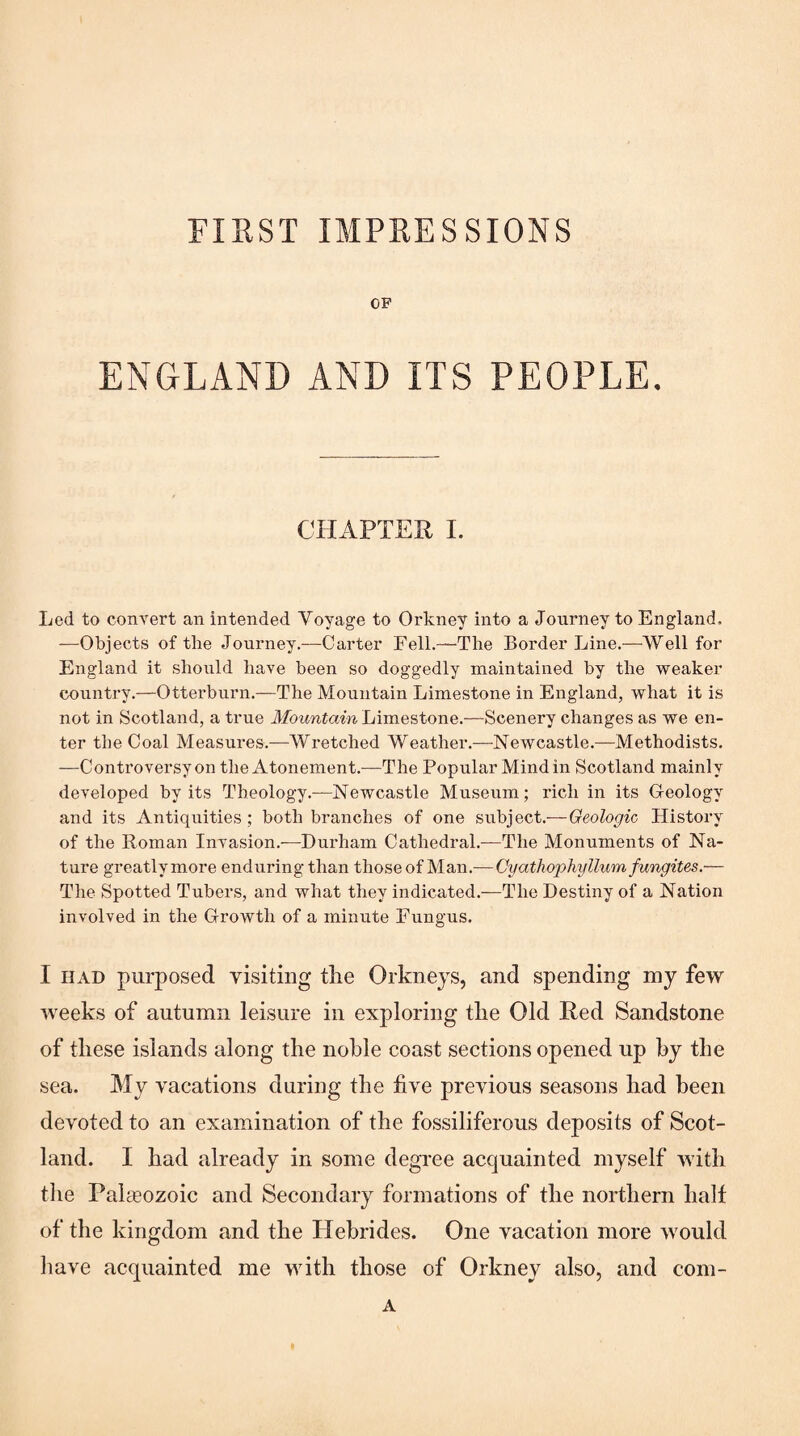 FIRST IMPRESSIONS OP ENGLAND AND ITS PEOPLE. CHAPTER I. Led to convert an intended Voyage to Orkney into a Journey to England. —Objects of the Journey.-—Carter Fell.—The Border Line.—AVell for England it should have been so doggedly maintained by the 'weaker country.—Otterburn.—The Mountain Limestone in England, what it is not in Scotland, a true Mountain Limestone.—Scenery changes as we en¬ ter the Coal Measures.—Wretched Weather.—Newcastle.—Methodists. —Controversy on the Atonement.—The Popular Mind in Scotland mainly developed by its Theology.—Newcastle Museum; rich in its Geology and its Antiquities; both branches of one subject.— Geologic History of the Roman Invasion.—Durham Cathedral.—The Monuments of Na¬ ture greatlymore enduring than those of Man.-^—Cyathophyllum fungites.— The Spotted Tuber.s, and what they indicated.—The Destiny of a Nation involved in the Growth of a minute Fungus. I HAD purposed visiting tlie Orkneys, and spending my few weeks of autumn leisure in exploring tlie Old Red Sandstone of these islands along the noble coast sections opened up hy the sea. My vacations during the five previous seasons had been devoted to an examination of the fossiliferous deposits of Scot¬ land. I had already in some degree acquainted myself with tlie Palteozoic and Secondary formations of the northern half of the kingdom and the Hebrides. One vacation more would liave acquainted me with those of Orkney also, and com- A