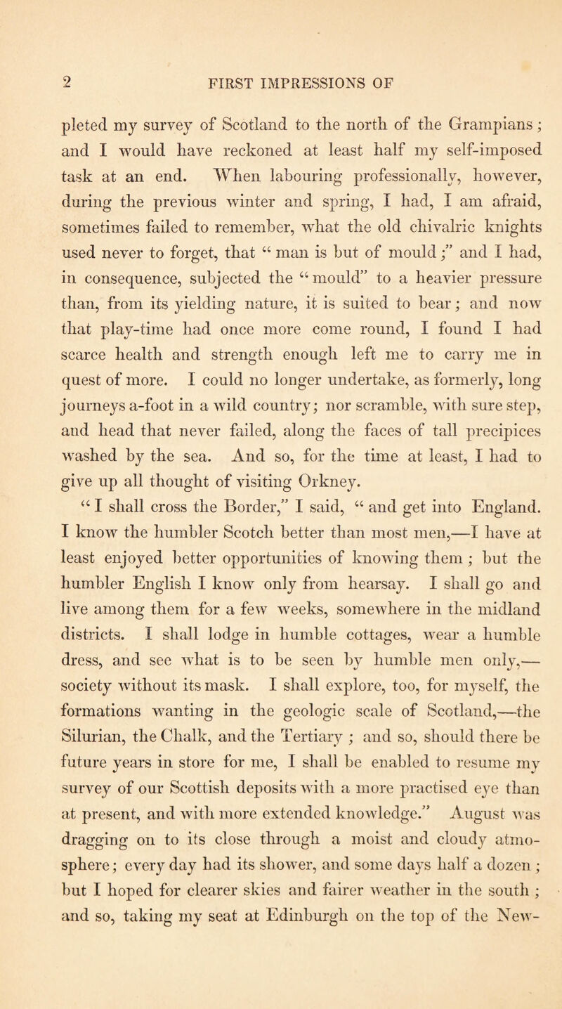 pleted my survey of Scotland to the north of the Grampians; and I would have reckoned at least half my self-imposed task at an end. When labouring professionally, however, during the previous winter and spring, I had, I am afraid, sometimes failed to remember, what the old chivalric knights used never to forget, that “ man is hut of mould /’ and I had, in consequence, subjected the “mould” to a heavier pressure than, from its yielding nature, it is suited to bear; and now that play-time had once more come round, I found I had scarce health and strength enough left me to carry me in quest of more. I could no longer undertake, as formerly, long journeys a-foot in a wild country; nor scramble, with sure step, and head that never failed, along the faces of tall precipices washed by the sea. And so, for the time at least, I had to give up all thought of visiting Orkney. “ I shall cross the Border,” I said, “ and get into England. I know the humbler Scotch better than most men,—I have at least enjoyed better opportunities of knowing them; but the humbler English I know only from hearsay. I shall go and live among them for a few weeks, somewhere in the midland districts. I shall lodge in humble cottages, wear a humble dress, and see what is to he seen by humble men only,— society without its mask. I shall explore, too, for myself, the formations wanting in the geologic scale of Scotland,—the Silurian, the Chalk, and the Tertiary ; and so, should there be future years in store for me, I shall he enabled to resume my survey of our Scottish deposits with a more practised eye than at present, and with more extended knowledge.” August was dragging on to its close through a moist and cloudy atmo¬ sphere ; every day had its shower, and some days half a dozen ; but I hoped for clearer skies and fairer weather in the south ; and so, taking my seat at Edinburgh on the top of the New-