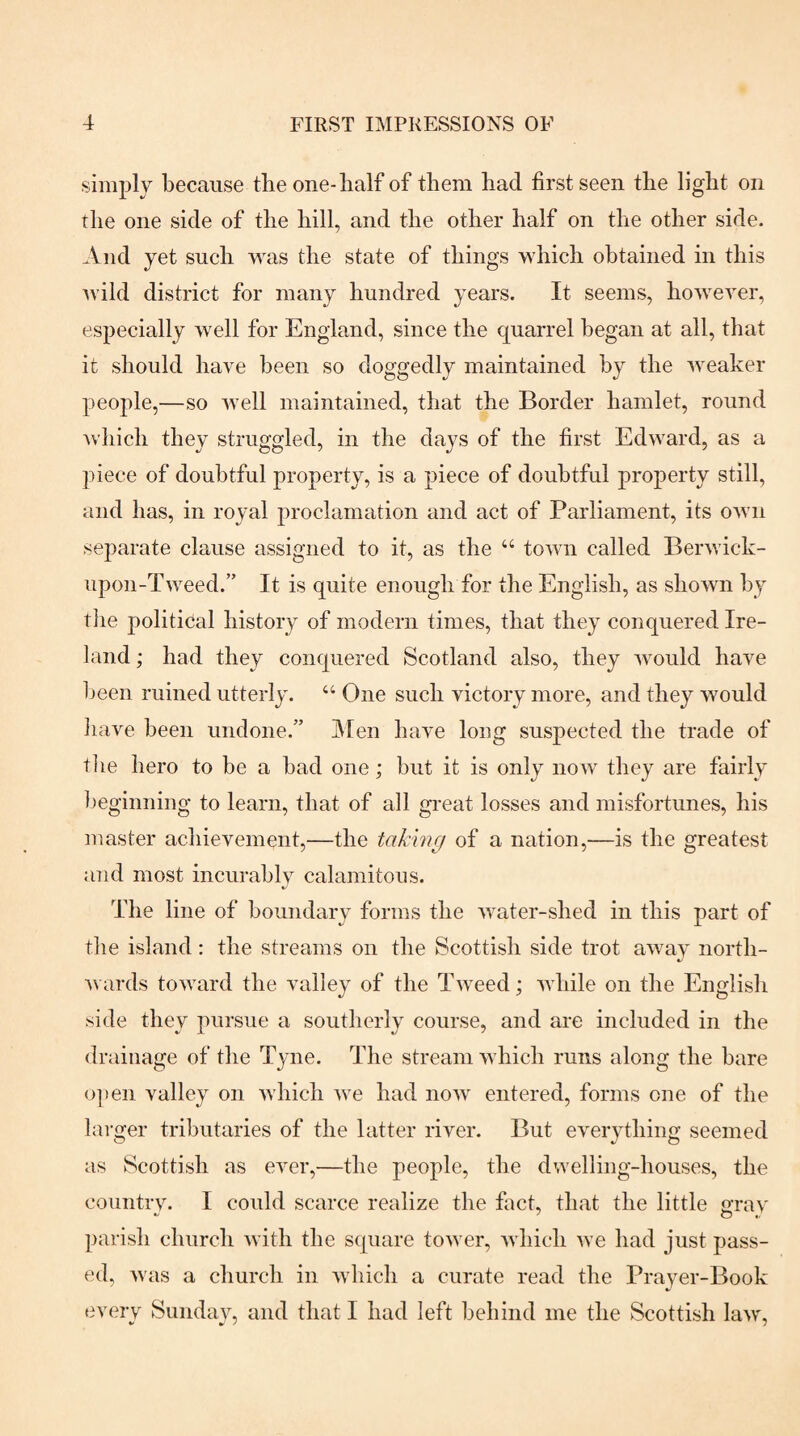 simply because tbe one-half of them bad first seen the light on the one side of the hill, and the other half on the other side. ^Vnd yet such was the state of things which obtained in this Avild district for many hundred years. It seems, hoAveA^er, especially Avell for England, since the quarrel began at all, that it should have been so doggedly maintained by the Aveaker people,—so Avell maintained, that the Border hamlet, round Avhich they struggled, in the daj^s of the first EdAvard, as a piece of doubtful property, is a piece of doubtful property still, and has, in royal proclamation and act of Parliament, its OAvn separate clause assigned to it, as the “ toAAUi called BerAvick- upon-TAveed.” It is quite enough for the English, as shoAvn by tlie political history of modern times, that they conquered Ire¬ land ; had they conquered Scotland also, they Avould have been ruined utterly. “ One such victory more, and they Avould have been undone.” Men haA-e long suspected the trade of tiie hero to be a bad one; but it is only iioav they are fairl}* be ginning to learn, that of all great losses and misfortunes, his master achievement,—the takinr/ of a nation,—is the greatest and most incurablA^ calamitous. «/ The line of boundary forms the AA^ater-shed in this part of tlie island: the streams on the Scottish side trot aAvay north- Avards toAvard the valley of the Thveed; AAdiile on the English side they pursue a southerly course, and are included in the drainage of the Tyne. The stream Avhich runs along the bare o])en valley on Avhich Ave had noAV entered, forms one of the larger tributaries of the latter river. But everything seemed as Scottish as ever,—the people, the dAvelling-houses, the country. I could scarce realize the fact, that the little gray parish church Avith the square toAver, Avhich Ave had just pass¬ ed, Avas a church in Avhicli a curate read the Prayer-Book every Sunday, and that I had left behind me the Scottish laAV,